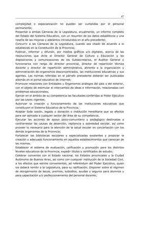 47

complejidad   o   especialización   no   puedan   ser   cumplidas   por   el   personal
permanente;
Presentar a ambas Cámaras de la Legislatura, anualmente, un informe completo
del Estado del Sistema Educativo, con un resumen de los datos estadísticos y una
reseña de las mejoras y adelantos introducidos en el año precedente;
Concurrir a las Cámaras de la Legislatura, cuando sea citado de acuerdo a lo
establecido en la Constitución de la Provincia;
Publicar, informar y difundir, por medios gráficos y/o digitales, acerca de las
resoluciones que dicte el Director General de Cultura y Educación y las
disposiciones y comunicaciones de los Subsecretarios, el Auditor General y
funcionarios con rango de director provincial, director de repartición técnica
docente y director de repartición administrativa, atinente a la organización y
administración de organismos desconcentrados, las instituciones educativas y sus
agentes. Las normas referidas en el párrafo precedente deberán ser publicadas
además en el portal educativo de Internet;
Promover relaciones con Entidades u Organismos análogos del país o del exterior,
con el objeto de estimular el intercambio de ideas e información, relacionadas con
problemas educacionales;
Ejercer en el ámbito de su competencia las facultades conferidas al Poder Ejecutivo
por las Leyes vigentes;
Autorizar la creación y funcionamiento de las instituciones educativas que
constituyen el Sistema Educativo de la Provincia;
Aceptar toda cesión, legado o donación o institución hereditaria que se efectúe
para ser aplicada a cualquier sector del área de su competencia;
Ejecutar las acciones de apoyo psico-comunitario y pedagógico destinadas a
contrarrestar las causas de deserción, repitencia y sobreedad escolar, así como
proveer lo necesario para la atención de la salud escolar en concertación con los
demás organismos de la Provincia;
Fortalecer las bibliotecas escolares y especializadas existentes y propiciar la
creación y adecuado funcionamiento en aquellos establecimientos que carezcan de
las mismas.
Establecer el sistema de evaluación, calificación y promoción para los distintos
Niveles educativos de la Provincia, expedir títulos y certificados de estudio;
Celebrar convenios con el Estado nacional, los Estados provinciales y la Ciudad
Autónoma de Buenos Aires, así como con cualquier institución de la Sociedad Civil,
a los efectos que estime convenientes, ad referéndum del Poder Ejecutivo, quien
los deberá remitir a la Legislatura, para su ratificación; Disponer sobre el régimen
de otorgamiento de becas, premios, subsidios, ayudas y seguros para alumnos y
para capacitación y/o perfeccionamiento del personal docente;
 