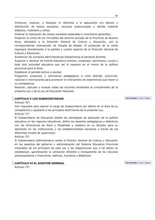 48

Promover, resolver, y fiscalizar lo referente a la adquisición y/o edición y
distribución de textos escolares, recursos audiovisuales y demás material
didáctico, mobiliario y útiles;
Ordenar la realización de censos escolares especiales e inventarios generales;
Disponer la venta de los inmuebles del dominio privado de la Provincia de Buenos
Aires, afectados a la Dirección General de Cultura y Educación, con la
correspondiente intervención de Fiscalía de Estado. El producido de la venta
ingresará directamente a la partida y cuenta especial de la Dirección General de
Cultura y Educación;
Sustanciar los sumarios administrativos disciplinarios al personal docente;
Auspiciar y declarar de Interés Educativo eventos, congresos, seminarios, cursos y
toda otra actividad educativa que así lo requiera en el marco de la política
provincial para el área;
Establecer el período lectivo y escolar;
Programar congresos y seminarios pedagógicos a nivel distrital, provincial,
nacional e internacional para promover el intercambio de experiencias que hacen a
su competencia.
Resolver, ejecutar y evaluar todas las acciones tendientes al cumplimiento de la
presente Ley y de la Ley de Educación Nacional;


CAPÍTULO V LOS SUBSECRETARIOS                                                         Con formato: Fuente: Negrita

Artículo 70°.
Son requisitos para ejercer el cargo de Subsecretario ser idóneo en el área de su
competencia y ajustarse a los principios doctrinarios de la presente Ley.
Artículo 71°.
El Subsecretario de Educación diseña las estrategias de aplicación de la política
educativa en las regiones educativas, define los aspectos pedagógicos y didácticos
con las Direcciones de Nivel y Modalidad y colabora en su difusión para su
aplicación en las instituciones y los establecimientos escolares a través de los
diferentes niveles de supervisión.
Artículo 72°.
El Subsecretario Administrativo asiste al Director General de Cultura y Educación
en los aspectos del gobierno y administración del Sistema Educativo Provincial
emanados de los principios de esta Ley y las disposiciones que a tal efecto se
establezcan, garantizando la utilización eficiente y transparente de los recursos
presupuestarios y financieros, edilicios, humanos y didácticos.


CAPÍTULO VI EL AUDITOR GENERAL                                                        Con formato: Fuente: Negrita

Artículo 73°.
 