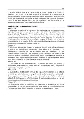 49

El Auditor General tiene a su cargo auditar y evaluar acerca de la utilización
eficiente y eficaz de los recursos humanos y materiales y el seguimiento y
perfeccionamiento de los sistemas de control interno, tendiente a la optimización
de las herramientas de gestión de la Dirección General de Cultura y Educación,
tanto en el Nivel Central como en los organismos descentralizados de la
administración territorial y las instituciones educativas.


CAPÍTULO VII LA INSPECCIÓN GENERAL                                                            Con formato: Fuente: Negrita

Artículo 74°.
La inspección es la función de supervisión del sistema educativo que se desarrolla
a través del trabajo de los inspectores Jefes Regionales de Gestión Estatal y de
Gestión   Privada,   Distritales,     de    Infraestructura,   los   Presumariantes,    los
Inspectores de Enseñanza y los Secretarios de Asuntos Docentes distritales. Dicha
función constituye un factor fundamental para asegurar el derecho a la educación,
teniendo como ﬁn la atención de los aspectos pedagógicos y administrativos que
inciden en la calidad de los procesos escolares.
Artículo 75°
El objetivo de la inspección consiste en garantizar las adecuadas intervenciones en
el marco del planeamiento estratégico, para asegurar la educación y el
mejoramiento     continuo    de     las    actividades   que   se    desarrollan   en   los
Establecimientos Educativos. Los principios de acción del rol de inspección se
basan en la detección de logros y dificultades, resolución reflexiva de problemas y
orientación hacia apoyos especializados para lograr con la concreción de las metas
de la Política Educativa en todas las escuelas de las Provincia.
Artículo 76°.
La inspección de los establecimientos educativos de todos los Niveles y
Modalidades, tanto de Gestión Estatal como de Gestión Privada, está a cargo de un
organismo de inspección general.
Artículo 77°.
La Subsecretaría de Educación, a través del organismo mencionado en el artículo
inmediato precedente tiene a su cargo la coordinación, conducción y articulación
de las regiones educativas, sobre la base de los objetivos formulados en esta Ley,
a través de los Inspectores Jefes Regionales, de quienes dependerán, a su vez, los
Inspectores Jefes Distritales y de Enseñanza.
Artículo 78°.
Los inspectores tienen la obligación de capacitarse y actualizarse en forma
continua para el ejercicio de sus funciones, para lo cual la Dirección General de
Cultura y Educación deberá garantizar la capacitación específica para el rol.
 