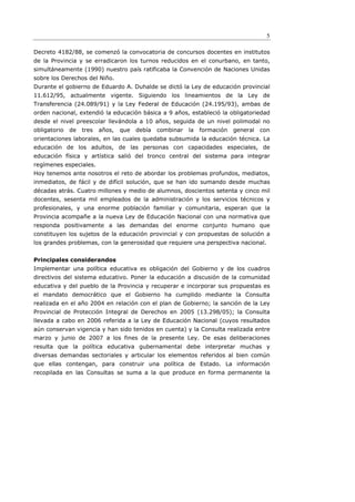5

Decreto 4182/88, se comenzó la convocatoria de concursos docentes en institutos
de la Provincia y se erradicaron los turnos reducidos en el conurbano, en tanto,
simultáneamente (1990) nuestro país ratificaba la Convención de Naciones Unidas
sobre los Derechos del Niño.
Durante el gobierno de Eduardo A. Duhalde se dictó la Ley de educación provincial
11.612/95, actualmente vigente. Siguiendo los lineamientos de la Ley de
Transferencia (24.089/91) y la Ley Federal de Educación (24.195/93), ambas de
orden nacional, extendió la educación básica a 9 años, estableció la obligatoriedad
desde el nivel preescolar llevándola a 10 años, seguida de un nivel polimodal no
obligatorio   de   tres   años,   que   debía   combinar   la   formación   general   con
orientaciones laborales, en las cuales quedaba subsumida la educación técnica. La
educación de los adultos, de las personas con capacidades especiales, de
educación física y artística salió del tronco central del sistema para integrar
regímenes especiales.
Hoy tenemos ante nosotros el reto de abordar los problemas profundos, mediatos,
inmediatos, de fácil y de difícil solución, que se han ido sumando desde muchas
décadas atrás. Cuatro millones y medio de alumnos, doscientos setenta y cinco mil
docentes, sesenta mil empleados de la administración y los servicios técnicos y
profesionales, y una enorme población familiar y comunitaria, esperan que la
Provincia acompañe a la nueva Ley de Educación Nacional con una normativa que
responda positivamente a las demandas del enorme conjunto humano que
constituyen los sujetos de la educación provincial y con propuestas de solución a
los grandes problemas, con la generosidad que requiere una perspectiva nacional.


Principales considerandos
Implementar una política educativa es obligación del Gobierno y de los cuadros
directivos del sistema educativo. Poner la educación a discusión de la comunidad
educativa y del pueblo de la Provincia y recuperar e incorporar sus propuestas es
el mandato democrático que el Gobierno ha cumplido mediante la Consulta
realizada en el año 2004 en relación con el plan de Gobierno; la sanción de la Ley
Provincial de Protección Integral de Derechos en 2005 (13.298/05); la Consulta
llevada a cabo en 2006 referida a la Ley de Educación Nacional (cuyos resultados
aún conservan vigencia y han sido tenidos en cuenta) y la Consulta realizada entre
marzo y junio de 2007 a los fines de la presente Ley. De esas deliberaciones
resulta que la política educativa gubernamental debe interpretar muchas y
diversas demandas sectoriales y articular los elementos referidos al bien común
que ellas contengan, para construir una política de Estado. La información
recopilada en las Consultas se suma a la que produce en forma permanente la
 