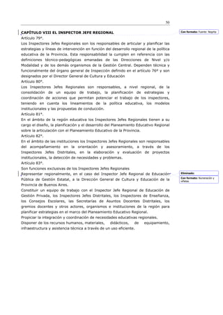 50

CAPÍTULO VIII EL INSPECTOR JEFE REGIONAL                                                 Con formato: Fuente: Negrita

Artículo 79°.
Los Inspectores Jefes Regionales son los responsables de articular y planiﬁcar las
estrategias y líneas de intervención en función del desarrollo regional de la política
educativa de la Provincia. Esta responsabilidad la cumplen en referencia con las
definiciones técnico-pedagógicas emanadas de las Direcciones de Nivel y/o
Modalidad y de los demás organismos de la Gestión Central. Dependen técnica y
funcionalmente del órgano general de Inspección definido en el artículo 76º y son
designados por el Director General de Cultura y Educación
Artículo 80°.
Los Inspectores Jefes Regionales son responsables, a nivel regional, de la
consolidación de un equipo de trabajo, la planificación de estrategias y
coordinación de acciones que permitan potenciar el trabajo de los inspectores,
teniendo en cuenta los lineamientos de la política educativa, los modelos
institucionales y las propuestas de conducción.
Artículo 81°.
En el ámbito de la región educativa los Inspectores Jefes Regionales tienen a su
cargo el diseño, la planificación y el desarrollo del Planeamiento Educativo Regional
sobre la articulación con el Planeamiento Educativo de la Provincia.
Artículo 82°.
En el ámbito de las instituciones los Inspectores Jefes Regionales son responsables
del acompañamiento en la orientación y asesoramiento, a través de los
Inspectores Jefes Distritales, en la elaboración y evaluación de proyectos
institucionales, la detección de necesidades y problemas.
Artículo 83°.
Son funciones exclusivas de los Inspectores Jefes Regionales
Representar regionalmente, en el caso del Inspector Jefe Regional de Educación           Eliminado:
                                                                                         Con formato: Numeración y
Pública de Gestión Estatal, a la Dirección General de Cultura y Educación de la          viñetas
Provincia de Buenos Aires.
Constituir un equipo de trabajo con el Inspector Jefe Regional de Educación de
Gestión Privada, los Inspectores Jefes Distritales, los Inspectores de Enseñanza,
los Consejos Escolares, las Secretarías de Asuntos Docentes Distritales, los
gremios docentes y otros actores, organismos e instituciones de la región para
planificar estrategias en el marco del Planeamiento Educativo Regional.
Propiciar la integración y coordinación de necesidades educativas regionales.
Disponer de los recursos humanos, materiales,      didácticos,   de    equipamiento,
infraestructura y asistencia técnica a través de un uso eficiente.
 