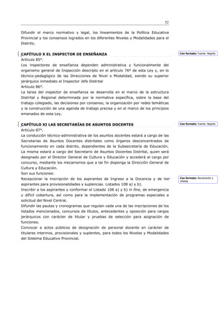 52

Difundir el marco normativo y legal, los lineamientos de la Política Educativa
Provincial y los consensos logrados en los diferentes Niveles y Modalidades para el
Distrito.


CAPÍTULO X EL INSPECTOR DE ENSEÑANZA                                                   Con formato: Fuente: Negrita

Artículo 85°.
Los inspectores de enseñanza dependen administrativa y funcionalmente del
organismo general de Inspección descripto en el artículo 76º de esta Ley y, en lo
técnico-pedagógico de las Direcciones de Nivel o Modalidad, siendo su superior
jerárquico inmediato el Inspector Jefe Distrital
Artículo 86°.
La tarea del inspector de enseñanza se desarrolla en el marco de la estructura
Distrital y Regional determinada por la normativa específica, sobre la base del
trabajo colegiado, las decisiones por consenso, la organización por redes temáticas
y la construcción de una agenda de trabajo precisa y en el marco de los principios
emanados de esta Ley.


CAPÍTULO XI LAS SECRETARÍAS DE ASUNTOS DOCENTES                                        Con formato: Fuente: Negrita

Artículo 87°.
La conducción técnico-administrativa de los asuntos docentes estará a cargo de las
Secretarías de Asuntos Docentes distritales como órganos desconcentrados de
funcionamiento en cada distrito, dependientes de la Subsecretaría de Educación.
La misma estará a cargo del Secretario de Asuntos Docentes Distrital, quien será
designado por el Director General de Cultura y Educación y accederá al cargo por
concurso, mediante los mecanismos que a tal fin disponga la Dirección General de
Cultura y Educación.
Son sus funciones:
Recepcionar la inscripción de los aspirantes de Ingreso a la Docencia y de los         Con formato: Numeración y
                                                                                       viñetas
aspirantes para provisionalidades y suplencias. Listados 108 a) y b).
Inscribir a los aspirantes y conformar el Listado 108 a) y b) in fine, de emergencia
y difícil cobertura, así como para la implementación de programas especiales a
solicitud del Nivel Central.
Difundir las pautas y cronogramas que regulan cada una de las inscripciones de los
listados mencionados, concursos de títulos, antecedentes y oposición para cargos
jerárquicos con carácter de titular y pruebas de selección para asignación de
funciones.
Convocar a actos públicos de designación de personal docente en carácter de
titulares interinos, provisionales y suplentes, para todos los Niveles y Modalidades
del Sistema Educativo Provincial.
 