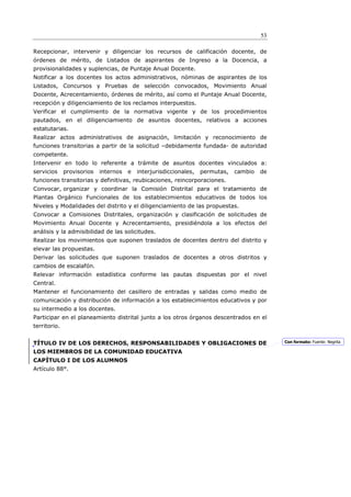 53

Recepcionar, intervenir y diligenciar los recursos de calificación docente, de
órdenes de mérito, de Listados de aspirantes de Ingreso a la Docencia, a
provisionalidades y suplencias, de Puntaje Anual Docente.
Notificar a los docentes los actos administrativos, nóminas de aspirantes de los
Listados, Concursos y Pruebas de selección convocados, Movimiento Anual
Docente, Acrecentamiento, órdenes de mérito, así como el Puntaje Anual Docente,
recepción y diligenciamiento de los reclamos interpuestos.
Verificar el cumplimiento de la normativa vigente y de los procedimientos
pautados, en el diligenciamiento de asuntos docentes, relativos a acciones
estatutarias.
Realizar actos administrativos de asignación, limitación y reconocimiento de
funciones transitorias a partir de la solicitud –debidamente fundada- de autoridad
competente.
Intervenir en todo lo referente a trámite de asuntos docentes vinculados a:
servicios     provisorios   internos   e   interjurisdiccionales,   permutas,   cambio   de
funciones transitorias y definitivas, reubicaciones, reincorporaciones.
Convocar, organizar y coordinar la Comisión Distrital para el tratamiento de
Plantas Orgánico Funcionales de los establecimientos educativos de todos los
Niveles y Modalidades del distrito y el diligenciamiento de las propuestas.
Convocar a Comisiones Distritales, organización y clasificación de solicitudes de
Movimiento Anual Docente y Acrecentamiento, presidiéndola a los efectos del
análisis y la admisibilidad de las solicitudes.
Realizar los movimientos que suponen traslados de docentes dentro del distrito y
elevar las propuestas.
Derivar las solicitudes que suponen traslados de docentes a otros distritos y
cambios de escalafón.
Relevar información estadística conforme las pautas dispuestas por el nivel
Central.
Mantener el funcionamiento del casillero de entradas y salidas como medio de
comunicación y distribución de información a los establecimientos educativos y por
su intermedio a los docentes.
Participar en el planeamiento distrital junto a los otros órganos descentrados en el
territorio.


TÍTULO IV DE LOS DERECHOS, RESPONSABILIDADES Y OBLIGACIONES DE                                Con formato: Fuente: Negrita

LOS MIEMBROS DE LA COMUNIDAD EDUCATIVA
CAPÍTULO I DE LOS ALUMNOS
Artículo 88°.
 