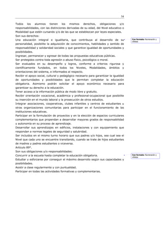 54

Todos    los     alumnos    tienen    los    mismos     derechos,    obligaciones      y/o
responsabilidades, con las distinciones derivadas de su edad, del Nivel educativo o
Modalidad que estén cursando y/o de las que se establezcan por leyes especiales.
Son sus derechos:
Una educación integral e igualitaria, que           contribuya al desarrollo     de su       Con formato: Numeración y
                                                                                             viñetas
personalidad, posibilite la adquisición de conocimientos, habilidades y sentido de
responsabilidad y solidaridad sociales y que garantice igualdad de oportunidades y
posibilidades.
Ingresar, permanecer y egresar de todas las propuestas educativas públicas.
Ser protegidos contra toda agresión o abuso físico, psicológico o moral.
Ser evaluados en su desempeño y logros, conforme a criterios rigurosa y
científicamente    fundados,   en    todos   los   Niveles,   Modalidades,   ámbitos    y
orientaciones del sistema, e informados al respecto.
Recibir el apoyo social, cultural y pedagógico necesario para garantizar la igualdad
de oportunidades y posibilidades que le permitan completar la educación
obligatoria. Asimismo podrán solicitar el apoyo económico necesario para
garantizar su derecho a la educación.
Tener acceso a la información pública de modo libre y gratuito.
Recibir orientación vocacional, académica y profesional-ocupacional que posibilite
su inserción en el mundo laboral y la prosecución de otros estudios.
Integrar asociaciones, cooperativas, clubes infantiles y centros de estudiantes u
otras organizaciones comunitarias para participar en el funcionamiento de las
instituciones educativas.
Participar en la formulación de proyectos y en la elección de espacios curriculares
complementarios que propendan a desarrollar mayores grados de responsabilidad
y autonomía en su proceso de aprendizaje.
Desarrollar sus aprendizajes en edificios, instalaciones y con equipamiento que
respondan a normas legales de seguridad y salubridad.
Ser incluidos en el mismo turno horario que sus padres y/o hijos, sea cual sea el
Nivel que cada uno se encuentre transitando, cuando se trate de hijos estudiantes
de madres y padres estudiantes o viceversa.
Artículo 89°.
Son sus obligaciones y/o responsabilidades:
Concurrir a la escuela hasta completar la educación obligatoria.                             Con formato: Numeración y
                                                                                             viñetas
Estudiar y esforzarse por conseguir el máximo desarrollo según sus capacidades y
posibilidades.
Asistir a clase regularmente y con puntualidad.
Participar en todas las actividades formativas y complementarias.
 