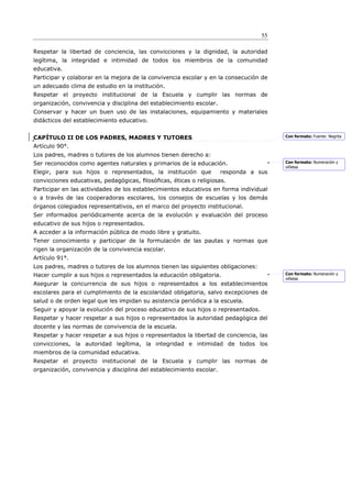 55

Respetar la libertad de conciencia, las convicciones y la dignidad, la autoridad
legítima, la integridad e intimidad de todos los miembros de la comunidad
educativa.
Participar y colaborar en la mejora de la convivencia escolar y en la consecución de
un adecuado clima de estudio en la institución.
Respetar el proyecto institucional de la Escuela y cumplir las normas de
organización, convivencia y disciplina del establecimiento escolar.
Conservar y hacer un buen uso de las instalaciones, equipamiento y materiales
didácticos del establecimiento educativo.


CAPÍTULO II DE LOS PADRES, MADRES Y TUTORES                                             Con formato: Fuente: Negrita

Artículo 90°.
Los padres, madres o tutores de los alumnos tienen derecho a:
Ser reconocidos como agentes naturales y primarios de la educación.                     Con formato: Numeración y
                                                                                        viñetas
Elegir, para sus hijos o representados, la institución que            responda a sus
convicciones educativas, pedagógicas, ﬁlosóﬁcas, éticas o religiosas.
Participar en las actividades de los establecimientos educativos en forma individual
o a través de las cooperadoras escolares, los consejos de escuelas y los demás
órganos colegiados representativos, en el marco del proyecto institucional.
Ser informados periódicamente acerca de la evolución y evaluación del proceso
educativo de sus hijos o representados.
A acceder a la información pública de modo libre y gratuito.
Tener conocimiento y participar de la formulación de las pautas y normas que
rigen la organización de la convivencia escolar.
Artículo 91°.
Los padres, madres o tutores de los alumnos tienen las siguientes obligaciones:
Hacer cumplir a sus hijos o representados la educación obligatoria.                     Con formato: Numeración y
                                                                                        viñetas
Asegurar la concurrencia de sus hijos o representados a los establecimientos
escolares para el cumplimiento de la escolaridad obligatoria, salvo excepciones de
salud o de orden legal que les impidan su asistencia periódica a la escuela.
Seguir y apoyar la evolución del proceso educativo de sus hijos o representados.
Respetar y hacer respetar a sus hijos o representados la autoridad pedagógica del
docente y las normas de convivencia de la escuela.
Respetar y hacer respetar a sus hijos o representados la libertad de conciencia, las
convicciones, la autoridad legítima, la integridad e intimidad de todos los
miembros de la comunidad educativa.
Respetar el proyecto institucional de la Escuela y cumplir las normas de
organización, convivencia y disciplina del establecimiento escolar.
 