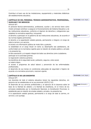 56

Contribuir al buen uso de las instalaciones, equipamiento y materiales didácticos
del establecimiento educativo.


CAPÍTULO III DEL PERSONAL TÉCNICO-ADMINISTRATIVO, PROFESIONAL,                          Con formato: Fuente: Negrita

AUXILIAR Y DE SERVICIO
Artículo 92°.
El personal técnico-administrativo, profesional, auxiliar y de servicio tiene como
misión principal contribuir a asegurar el funcionamiento del Sistema Educativo y de
las instituciones educativas, conforme al régimen de derechos y obligaciones que
establece la normativa específica, incluyendo:
el derecho a participar en el gobierno de las instituciones educativas, de acuerdo a    Con formato: Numeración y
                                                                                        viñetas
las normas legales pertinentes;
el derecho a la capacitación estatal gratuita, permanente e integral a lo largo de
toda la carrera y en servicio.
el acceso a la información pública de modo libre y gratuito.
la estabilidad en el cargo titular en tanto su desempeño sea satisfactorio, de
conformidad con la normativa vigente para la relación de empleo público y privado
y la presente ley.
la libre asociación y al respeto integral de todos sus derechos como ciudadanos.
participar en la actividad gremial.
la negociación colectiva paritaria.
los beneficios de la seguridad social, jubilación, seguros y obra social.
un salario digno.
el acceso a programas de salud laboral y prevención de las enfermedades
profesionales.
el desarrollo de sus tareas en condiciones adecuadas de seguridad e higiene de
acuerdo a la normativa provincial y nacional vigente.


CAPÍTULO IV DE LOS DOCENTES                                                             Con formato: Fuente: Negrita

Artículo 93°.
Los docentes de todo el sistema educativo tienen los siguientes derechos, sin
perjuicio de los establecidos en la Ley provincial 10579 (T.O):
Al desarrollo de sus carreras profesionales y al ejercicio de la docencia sobre la      Con formato: Numeración y
                                                                                        viñetas
base de la libertad de cátedra y la libertad de enseñanza, en el marco de los
principios establecidos por la Constitución Nacional, la Constitución Provincial, lo
establecido para la relación de empleo estatal y privado y la presente ley.
A la capacitación estatal gratuita, permanente a lo largo de toda la carrera, en
servicio y con puntaje.
 