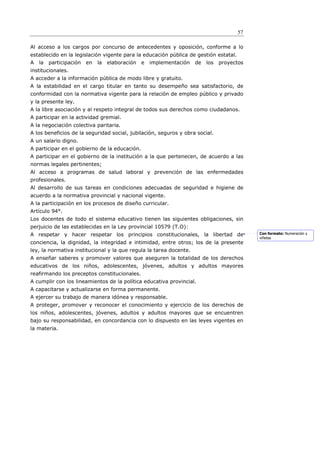 57

Al acceso a los cargos por concurso de antecedentes y oposición, conforme a lo
establecido en la legislación vigente para la educación pública de gestión estatal.
A   la   participación   en   la   elaboración   e   implementación   de   los   proyectos
institucionales.
A acceder a la información pública de modo libre y gratuito.
A la estabilidad en el cargo titular en tanto su desempeño sea satisfactorio, de
conformidad con la normativa vigente para la relación de empleo público y privado
y la presente ley.
A la libre asociación y al respeto integral de todos sus derechos como ciudadanos.
A participar en la actividad gremial.
A la negociación colectiva paritaria.
A los beneficios de la seguridad social, jubilación, seguros y obra social.
A un salario digno.
A participar en el gobierno de la educación.
A participar en el gobierno de la institución a la que pertenecen, de acuerdo a las
normas legales pertinentes;
Al acceso a programas de salud laboral y prevención de las enfermedades
profesionales.
Al desarrollo de sus tareas en condiciones adecuadas de seguridad e higiene de
acuerdo a la normativa provincial y nacional vigente.
A la participación en los procesos de diseño curricular.
Artículo 94°.
Los docentes de todo el sistema educativo tienen las siguientes obligaciones, sin
perjuicio de las establecidas en la Ley provincial 10579 (T.O):
A respetar y hacer respetar los principios constitucionales, la libertad de                  Con formato: Numeración y
                                                                                             viñetas
conciencia, la dignidad, la integridad e intimidad, entre otros; los de la presente
ley, la normativa institucional y la que regula la tarea docente.
A enseñar saberes y promover valores que aseguren la totalidad de los derechos
educativos de los niños, adolescentes, jóvenes, adultos y adultos mayores
reafirmando los preceptos constitucionales.
A cumplir con los lineamientos de la política educativa provincial.
A capacitarse y actualizarse en forma permanente.
A ejercer su trabajo de manera idónea y responsable.
A proteger, promover y reconocer el conocimiento y ejercicio de los derechos de
los niños, adolescentes, jóvenes, adultos y adultos mayores que se encuentren
bajo su responsabilidad, en concordancia con lo dispuesto en las leyes vigentes en
la materia.
 