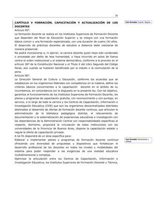 58

CAPÍTULO V FORMACIÓN, CAPACITACIÓN Y ACTUALIZACIÓN DE LOS                                  Con formato: Fuente: Negrita

DOCENTES
Artículo 95°.
La formación docente se realiza en los Institutos Superiores de Formación Docente
que dependen del Nivel de Educación Superior y se integra con una formación
básica común y una formación especializada, con una duración de cuatro (4) años.
El desarrollo de prácticas docentes de estudios a distancia debe realizarse de
manera presencial.
No podrá incorporarse a, ni ejercer, la carrera docente quien haya sido condenado
o procesado por delito de lesa humanidad, o haya incurrido en actos de fuerza
contra el orden institucional y el sistema democrático, conforme a lo previsto en el
artículo 36º de la Constitución Nacional y el Título X del Libro Segundo del Código
Penal, aún cuando se hubieren beneficiado por el indulto o la conmutación de la
pena.
Artículo 96°.
La Dirección General de Cultura y Educación, conforme los acuerdos que se
establezcan en los organismos federales con competencia en la materia, define los
criterios básicos concernientes a la capacitación      docente en el ámbito de su
incumbencia, en concordancia con lo dispuesto en la presente ley. Con tal objetivo,
garantiza el funcionamiento de los Institutos Superiores de Formación Docente, los
planes y programas de capacitación gratuita, con reconocimiento y con puntaje, en
servicio, a lo largo de toda la carrera y los Centros de Capacitación, Información e
Investigación Educativa (CIIE) que son los organismos descentralizados distritales
destinados al desarrollo de ofertas de formación docente continua, que articulen la
administración   de   la   biblioteca   pedagógica   distrital,   el   relevamiento   de
documentación y la sistematización de experiencias educativas e investigación con
las dependencias de la Administración Central con responsabilidades específicas al
respecto. Asimismo, propiciará la vinculación de estas instituciones con las
universidades de la Provincia de Buenos Aires, dispone la capacitación estatal y
regula la oferta de capacitación privada.
A tal fin dispondrá de un área específica para:
Elaborar e implementar planes y programas de formación docente contínua                    Con formato: Numeración y
                                                                                           viñetas
ofreciendo una diversidad de propuestas y dispositivos que fortalezcan el
desarrollo profesional de los docentes en todos los niveles y modalidades del
sistema para poder responder a las exigencias de una realidad educativa
multidimensional y compleja.
Optimizar la articulación entre los Centros de Capacitación, Información e
Investigación Educativa, los Institutos Superiores de Formación Docente y Técnica,
 