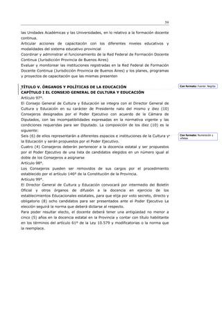 59

las Unidades Académicas y las Universidades, en lo relativo a la formación docente
continua.
Articular acciones de capacitación con los diferentes niveles educativos y
modalidades del sistema educativo provincial
Coordinar y administrar el funcionamiento de la Red Federal de Formación Docente
Continua (Jurisdicción Provincia de Buenos Aires)
Evaluar y monitorear las instituciones registradas en la Red Federal de Formación
Docente Continua (Jurisdicción Provincia de Buenos Aires) y los planes, programas
y proyectos de capacitación que las mismas presenten


TÍTULO V. ÓRGANOS Y POLÍTICAS DE LA EDUCACIÓN                                                   Con formato: Fuente: Negrita

CAPÍTULO I EL CONSEJO GENERAL DE CULTURA Y EDUCACIÓN
Artículo 97°.
El Consejo General de Cultura y Educación se integra con el Director General de
Cultura y Educación en su carácter de Presidente nato del mismo y diez (10)
Consejeros designados por el Poder Ejecutivo con acuerdo de la Cámara de
Diputados, con las incompatibilidades expresadas en la normativa vigente y las
condiciones requeridas para ser Diputado. La composición de los diez (10) es la
siguiente:
Seis (6) de ellos representarán a diferentes espacios e instituciones de la Cultura y           Con formato: Numeración y
                                                                                                viñetas
la Educación y serán propuestos por el Poder Ejecutivo.
Cuatro (4) Consejeros deberán pertenecer a la docencia estatal y ser propuestos
por el Poder Ejecutivo de una lista de candidatos elegidos en un número igual al
doble de los Consejeros a asignarse
Artículo 98°.
Los Consejeros pueden ser removidos de sus cargos por el procedimiento
establecido por el artículo 146º de la Constitución de la Provincia.
Artículo 99°.
El Director General de Cultura y Educación convocará por intermedio del Boletín
Oficial   y   otros   órganos   de   difusión   a   la   docencia   en   ejercicio   de   los
establecimientos Educacionales estatales, para que elija por voto secreto, directo y
obligatorio (8) ocho candidatos para ser presentados ante el Poder Ejecutivo La
elección seguirá la norma que deberá dictarse al respecto.
Para poder resultar electo, el docente deberá tener una antigüedad no menor a
cinco (5) años en la docencia estatal en la Provincia y contar con título habilitante
en los términos del artículo 61º de la Ley 10.579 y modificatorias o la norma que
la reemplace.
 