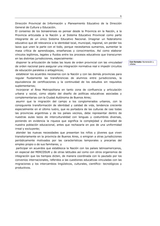 6

Dirección Provincial de Información y Planeamiento Educativo de la Dirección
General de Cultura y Educación.
El consenso de los bonaerenses es pensar desde la Provincia en la Nación, a la
Provincia articulada a la Nación y al Sistema Educativo Provincial como parte
integrante de un único Sistema Educativo Nacional. Imaginar un federalismo
educativo que dé relevancia a la identidad local, municipal, regional, sin perder los
lazos que unen la parte con el todo, porque necesitamos sumarnos, aumentar la
masa crítica de aprendizajes, enseñanzas y conocimientos. Así como elaborar
vínculos legítimos, legales y fluidos entre los procesos educativos que transcurren
en las distintas jurisdicciones, especialmente:
disponer la articulación de todas las leyes de orden provincial con las vinculadas      Con formato: Numeración y
                                                                                        viñetas
de orden nacional para asegurar una integración normativa real e impedir circuitos
de educación paralelos o antagónicos;
establecer los acuerdos necesarios con la Nación y con las demás provincias para
regular fluidamente las transferencias de alumnos entre jurisdicciones, la
equivalencia de certificaciones y la continuidad de los estudios sin requisitos
suplementarios;
incorporar el Área Metropolitana en tanto zona de confluencia y articulación
urbana y social, como objeto del diseño de políticas educativas asociadas y
complementarias con la Ciudad Autónoma de Buenos Aires;
asumir que la migración del campo a los conglomerados urbanos, con la
consiguiente transformación de identidad y calidad de vida, tendencia creciente
especialmente en el último lustro, que es portadora de las culturas de casi todas
las provincias argentinas y de los países vecinos, debe representar dentro de
nuestras aulas lazos de interculturalidad con lenguas y costumbres diversas,
poniendo en evidencia la riqueza que significa la complejidad y diversidad de
nuestra población educacional, antes que rechazarla en pos de una uniformidad
irreal y excluyente;
atender las nuevas necesidades que presentan los niños y jóvenes que viven
transitoriamente en la provincia de Buenos Aires, o emigran a otras jurisdicciones
periódicamente motivados por las características temporales y precarias del
empleo propio o de sus familiares; y
participar en acuerdos que establezca la Nación con los países latinoamericanos,
en especial del MERCOSUR y de otras latitudes así como con otros organismos de
integración que los tiempos dicten, de manera coordinada con lo pautado por los
convenios internacionales, referidos a las cuestiones educativas vinculadas con las
migraciones y los intercambios lingüísticos, culturales, científico- tecnológicos y
productivos.
 