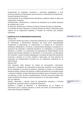 61

Programación de congresos, encuentros y seminarios pedagógicos, a nivel
Provincial, Nacional e Internacional, para promover el intercambio de experiencias.
Proyecto Educativo Provincial.
Funcionamiento de los establecimientos Educativos, pudiendo realizar al efecto las
inspecciones necesarias.
Procedimientos, relevamientos e instancias de evaluación de la calidad educativa
de cualquier tipo y nivel.
En toda otra cuestión que le requiera el Director General de Cultura y Educación.
A los efectos de emitir dictamen, el Consejo General de Cultura y Educación podrá
requerir de los Organismos Estatales y Privados los informes que considere
necesarios.


CAPÍTULO II EL PLANEAMIENTO EDUCATIVO                                                     Con formato: Fuente: Negrita

Artículo 104.
La Dirección General de Cultura y Educación dispondrá de un organismo específico
de Información y Planeamiento Educativo que tiene como responsabilidad
fundamental la planificación, el relevamiento y el análisis de la información
estadística, bibliográfica y normativa, el planeamiento estratégico y prospectivo, la
producción de contenidos y materiales educativos, la investigación y la evaluación
educativa, el análisis y la construcción de propuestas de implementación de las
políticas estructurales referidas a la información, la comunicación, las alternativas
de innovación y experimentación pedagógicas y los planes de desarrollo educativos
provincial y nacional, en el corto, mediano y largo plazo, así como articular las
propuestas de transformación curricular con los organismos específicos de su
determinación.
Artículo 105°.
Este   organismo     debe    disponer   de   medios   de   comunicación,   información,
producción y divulgación de conocimiento propios que cumplirán con los objetivos
de dar publicidad a sus actos de Gobierno, garanticen el acceso a la información
educativa pública, publicar las prácticas y saberes derivados de la actividad escolar
y educativa cotidiana, brindar alternativas tecnológicas para la formación en todos
sus aspectos y cubrir, de forma complementaria, la función de servicio público que
implica la difusión de noticias y hechos educativos en su más amplio sentido.
Son sus objetivos:
Diseñar, desarrollar y difundir líneas de planeamiento educativo y formular               Con formato: Numeración y
                                                                                          viñetas
prospectivas, proyectos, planes y programas educativos.
Coordinar e integrar el desarrollo y la administración de un Sistema de
Información para la gestión educativa a través del Centro de Documentación e
Información Educativa (CENDIE).
 