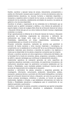 62

Diseñar, coordinar y ejecutar tareas de censos, relevamiento, procesamiento y
análisis de información necesaria para la gestión y la toma de decisiones sobre los
establecimientos educativos, los recursos humanos y materiales disponibles y
necesarios y expedirse sobre la creación de los nuevos, su ubicación o la eventual
ampliación de los existentes, estableciendo prioridades de acuerdo a los planes de
gobierno y los recursos disponibles
Coordinar el armado y organización de los contenidos de la información que se
presente para su gestión conceptual y estética, y los criterios de publicación en
soporte digital a través de la página Web oficial de la Dirección General de Cultura
y Educación (Portal abc.gov.ar) y/u otros medios de difusión impresa o digitalizada
existentes o a crearse.
Dirigir operativamente la Editorial de la Dirección General de Cultura y Educación
generando    los    contenidos,    organizando     las   colecciones      y     definiendo    las
publicaciones   que    tengan     como   origen    y/o   destino    los   distintos    Niveles,
Modalidades,       dependencias    y/o    áreas;     registrándolas,          analizándolas    y
procesándolas para su inclusión en el archivo único.
Proyectar contenidos educativos, realizando las acciones que garanticen la
provisión de textos escolares y otros recursos materiales y tecnológicos, en
cumplimiento con lo establecido en el artículo 80º de la Ley de Educación Nacional,
diseñando materiales para directivos y docentes de acuerdo a los objetivos y
metas que se desprendan de los planes, programas y proyectos que los originen.
Articular y coordinar acciones con otros organismos e instituciones del Estado y de
la Sociedad Civil a través de convenios, planes, programas y proyectos, a efectos
de deﬁnir y ejecutar estrategias que contribuyan al planeamiento educativo.
Implementar     operativos   de    evaluación     generales   así   como        específicos   de
programas educativos nacionales y provinciales, de experiencias innovadoras y de
instituciones educativas según los parámetros curriculares establecidos por los
Niveles y Modalidades, cuyos resultados globales constituyen insumos para las
acciones de mejoramiento de la calidad de la educación.
Coordinar y administrar los planes, proyectos y programas generales de
investigación, información, comunicación, producción, relevamiento, análisis,
evaluación, asistencia técnica y suministro de información bibliográfica y normativa
legal de la Dirección General de Cultura y Educación, así como los que deriven de
nuevos procesos tecnológicos, simbólicos o culturales, en función de soportes
tradicionales, digitales o virtuales, y que establezcan articulaciones con todos los
Niveles y Modalidades educativas y pedagógicas para el cumplimiento de sus
objetivos generales y particulares.
Coordinar y administrar los planes, proyectos y programas que aporten propuestas
de   habilitación    de   experiencias    educativas     y    pedagógicas         innovadoras,
 