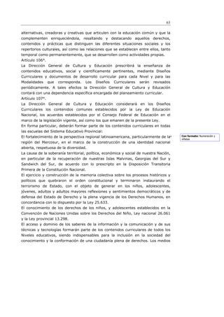 63

alternativas, creadoras y creativas que articulen con la educación común y que la
complementen enriqueciéndola, resaltando y destacando aquellos derechos,
contenidos y prácticas que distinguen las diferentes situaciones sociales y los
repertorios culturales, así como las relaciones que se establecen entre ellos, tanto
temporal como permanentemente, que se desarrollen como actividades propias.
Artículo 106°.
La Dirección General de Cultura y Educación prescribirá la enseñanza de
contenidos educativos, social y científicamente pertinentes, mediante Diseños
Curriculares y documentos de desarrollo curricular para cada Nivel y para las
Modalidades      que   corresponda.   Los   Diseños   Curriculares   serán   revisados
periódicamente. A tales efectos la Dirección General de Cultura y Educación
contará con una dependencia específica encargada del planeamiento curricular.
Artículo 107°.
La Dirección General de Cultura y Educación considerará en los Diseños
Curriculares los contenidos comunes establecidos por la Ley de Educación
Nacional, los acuerdos establecidos por el Consejo Federal de Educación en el
marco de la legislación vigente, así como los que emanen de la presente Ley.
En forma particular, deberán formar parte de los contenidos curriculares en todas
las escuelas del Sistema Educativo Provincial:
El fortalecimiento de la perspectiva regional latinoamericana, particularmente de la     Con formato: Numeración y
                                                                                         viñetas
región del Mercosur, en el marco de la construcción de una identidad nacional
abierta, respetuosa de la diversidad.
La causa de la soberanía territorial, política, económica y social de nuestra Nación,
en particular de la recuperación de nuestras Islas Malvinas, Georgias del Sur y
Sandwich del Sur, de acuerdo con lo prescripto en la Disposición Transitoria
Primera de la Constitución Nacional.
El ejercicio y construcción de la memoria colectiva sobre los procesos históricos y
políticos que quebraron el orden constitucional y terminaron instaurando el
terrorismo de Estado, con el objeto de generar en los niños, adolescentes,
jóvenes, adultos y adultos mayores reflexiones y sentimientos democráticos y de
defensa del Estado de Derecho y la plena vigencia de los Derechos Humanos, en
concordancia con lo dispuesto por la Ley 25.633.
El conocimiento de los derechos de los niños, y adolescentes establecidos en la
Convención de Naciones Unidas sobre los Derechos del Niño, Ley nacional 26.061
y la Ley provincial 13.298.
El acceso y dominio de los saberes de la información y la comunicación y de sus
técnicas y tecnologías formarán parte de los contenidos curriculares de todos los
Niveles educativos, siendo indispensables para la inclusión en la sociedad del
conocimiento y la conformación de una ciudadanía plena de derechos. Los medios
 