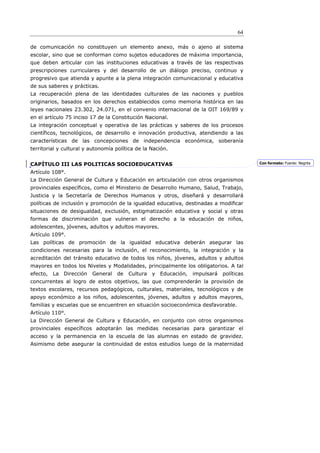 64

de comunicación no constituyen un elemento anexo, más o ajeno al sistema
escolar, sino que se conforman como sujetos educadores de máxima importancia,
que deben articular con las instituciones educativas a través de las respectivas
prescripciones curriculares y del desarrollo de un diálogo preciso, continuo y
progresivo que atienda y apunte a la plena integración comunicacional y educativa
de sus saberes y prácticas.
La recuperación plena de las identidades culturales de las naciones y pueblos
originarios, basados en los derechos establecidos como memoria histórica en las
leyes nacionales 23.302, 24.071, en el convenio internacional de la OIT 169/89 y
en el artículo 75 inciso 17 de la Constitución Nacional.
La integración conceptual y operativa de las prácticas y saberes de los procesos
científicos, tecnológicos, de desarrollo e innovación productiva, atendiendo a las
características de las concepciones de independencia económica, soberanía
territorial y cultural y autonomía política de la Nación.


CAPÍTULO III LAS POLITICAS SOCIOEDUCATIVAS                                               Con formato: Fuente: Negrita

Artículo 108°.
La Dirección General de Cultura y Educación en articulación con otros organismos
provinciales específicos, como el Ministerio de Desarrollo Humano, Salud, Trabajo,
Justicia y la Secretaría de Derechos Humanos y otros, diseñará y desarrollará
políticas de inclusión y promoción de la igualdad educativa, destinadas a modiﬁcar
situaciones de desigualdad, exclusión, estigmatización educativa y social y otras
formas de discriminación que vulneran el derecho a la educación de niños,
adolescentes, jóvenes, adultos y adultos mayores.
Artículo 109°.
Las políticas de promoción de la igualdad educativa deberán asegurar las
condiciones necesarias para la inclusión, el reconocimiento, la integración y la
acreditación del tránsito educativo de todos los niños, jóvenes, adultos y adultos
mayores en todos los Niveles y Modalidades, principalmente los obligatorios. A tal
efecto,   La Dirección   General   de   Cultura   y Educación,   impulsará   políticas
concurrentes al logro de estos objetivos, las que comprenderán la provisión de
textos escolares, recursos pedagógicos, culturales, materiales, tecnológicos y de
apoyo económico a los niños, adolescentes, jóvenes, adultos y adultos mayores,
familias y escuelas que se encuentren en situación socioeconómica desfavorable.
Artículo 110°.
La Dirección General de Cultura y Educación, en conjunto con otros organismos
provinciales específicos adoptarán las medidas necesarias para garantizar el
acceso y la permanencia en la escuela de las alumnas en estado de gravidez.
Asimismo debe asegurar la continuidad de estos estudios luego de la maternidad
 
