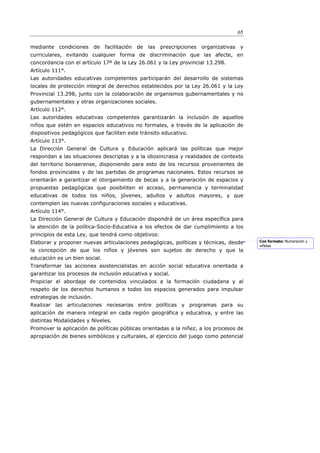 65

mediante condiciones        de facilitación de   las   prescripciones organizativas y
curriculares, evitando cualquier forma de discriminación que las afecte, en
concordancia con el artículo 17º de la Ley 26.061 y la Ley provincial 13.298.
Artículo 111°.
Las autoridades educativas competentes participarán del desarrollo de sistemas
locales de protección integral de derechos establecidos por la Ley 26.061 y la Ley
Provincial 13.298, junto con la colaboración de organismos gubernamentales y no
gubernamentales y otras organizaciones sociales.
Artículo 112°.
Las autoridades educativas competentes garantizarán la inclusión de aquellos
niños que estén en espacios educativos no formales, a través de la aplicación de
dispositivos pedagógicos que faciliten este tránsito educativo.
Artículo 113°.
La Dirección General de Cultura y Educación aplicará las políticas que mejor
respondan a las situaciones descriptas y a la idiosincrasia y realidades de contexto
del territorio bonaerense, disponiendo para esto de los recursos provenientes de
fondos provinciales y de las partidas de programas nacionales. Estos recursos se
orientarán a garantizar el otorgamiento de becas y a la generación de espacios y
propuestas pedagógicas que posibiliten el acceso, permanencia y terminalidad
educativas de todos los niños, jóvenes, adultos y adultos mayores, y que
contemplen las nuevas configuraciones sociales y educativas.
Artículo 114°.
La Dirección General de Cultura y Educación dispondrá de un área específica para
la atención de la política-Socio-Educativa a los efectos de dar cumplimiento a los
principios de esta Ley, que tendrá como objetivos:
Elaborar y proponer nuevas articulaciones pedagógicas, políticas y técnicas, desde      Con formato: Numeración y
                                                                                        viñetas
la concepción de que los niños y jóvenes son sujetos de derecho y que la
educación es un bien social.
Transformar las acciones asistencialistas en acción social educativa orientada a
garantizar los procesos de inclusión educativa y social.
Propiciar el abordaje de contenidos vinculados a la formación ciudadana y al
respeto de los derechos humanos e todos los espacios generados para impulsar
estrategias de inclusión.
Realizar las articulaciones necesarias entre políticas y programas para su
aplicación de manera integral en cada región geográfica y educativa, y entre las
distintas Modalidades y Niveles.
Promover la aplicación de políticas públicas orientadas a la niñez, a los procesos de
apropiación de bienes simbólicos y culturales, al ejercicio del juego como potencial
 