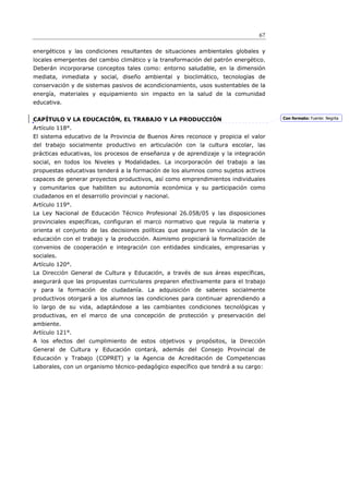 67

energéticos y las condiciones resultantes de situaciones ambientales globales y
locales emergentes del cambio climático y la transformación del patrón energético.
Deberán incorporarse conceptos tales como: entorno saludable, en la dimensión
mediata, inmediata y social, diseño ambiental y bioclimático, tecnologías de
conservación y de sistemas pasivos de acondicionamiento, usos sustentables de la
energía, materiales y equipamiento sin impacto en la salud de la comunidad
educativa.


CAPÍTULO V LA EDUCACIÓN, EL TRABAJO Y LA PRODUCCIÓN                                  Con formato: Fuente: Negrita

Artículo 118°.
El sistema educativo de la Provincia de Buenos Aires reconoce y propicia el valor
del trabajo socialmente productivo en articulación con la cultura escolar, las
prácticas educativas, los procesos de enseñanza y de aprendizaje y la integración
social, en todos los Niveles y Modalidades. La incorporación del trabajo a las
propuestas educativas tenderá a la formación de los alumnos como sujetos activos
capaces de generar proyectos productivos, así como emprendimientos individuales
y comunitarios que habiliten su autonomía económica y su participación como
ciudadanos en el desarrollo provincial y nacional.
Artículo 119°.
La Ley Nacional de Educación Técnico Profesional 26.058/05 y las disposiciones
provinciales específicas, configuran el marco normativo que regula la materia y
orienta el conjunto de las decisiones políticas que aseguren la vinculación de la
educación con el trabajo y la producción. Asimismo propiciará la formalización de
convenios de cooperación e integración con entidades sindicales, empresarias y
sociales.
Artículo 120°.
La Dirección General de Cultura y Educación, a través de sus áreas específicas,
asegurará que las propuestas curriculares preparen efectivamente para el trabajo
y para la formación de ciudadanía. La adquisición de saberes socialmente
productivos otorgará a los alumnos las condiciones para continuar aprendiendo a
lo largo de su vida, adaptándose a las cambiantes condiciones tecnológicas y
productivas, en el marco de una concepción de protección y preservación del
ambiente.
Artículo 121°.
A los efectos del cumplimiento de estos objetivos y propósitos, la Dirección
General de Cultura y Educación contará, además del Consejo Provincial de
Educación y Trabajo (COPRET) y la Agencia de Acreditación de Competencias
Laborales, con un organismo técnico-pedagógico específico que tendrá a su cargo:
 