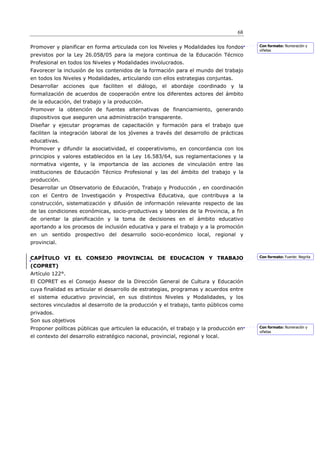 68

Promover y planificar en forma articulada con los Niveles y Modalidades los fondos      Con formato: Numeración y
                                                                                        viñetas
previstos por la Ley 26.058/05 para la mejora continua de la Educación Técnico
Profesional en todos los Niveles y Modalidades involucrados.
Favorecer la inclusión de los contenidos de la formación para el mundo del trabajo
en todos los Niveles y Modalidades, articulando con ellos estrategias conjuntas.
Desarrollar acciones que faciliten el diálogo, el abordaje coordinado y la
formalización de acuerdos de cooperación entre los diferentes actores del ámbito
de la educación, del trabajo y la producción.
Promover la obtención de fuentes alternativas de financiamiento, generando
dispositivos que aseguren una administración transparente.
Diseñar y ejecutar programas de capacitación y formación para el trabajo que
faciliten la integración laboral de los jóvenes a través del desarrollo de prácticas
educativas.
Promover y difundir la asociatividad, el cooperativismo, en concordancia con los
principios y valores establecidos en la Ley 16.583/64, sus reglamentaciones y la
normativa vigente, y la importancia de las acciones de vinculación entre las
instituciones de Educación Técnico Profesional y las del ámbito del trabajo y la
producción.
Desarrollar un Observatorio de Educación, Trabajo y Producción , en coordinación
con el Centro de Investigación y Prospectiva Educativa, que contribuya a la
construcción, sistematización y difusión de información relevante respecto de las
de las condiciones económicas, socio-productivas y laborales de la Provincia, a fin
de orientar la planificación y la toma de decisiones en el ámbito educativo
aportando a los procesos de inclusión educativa y para el trabajo y a la promoción
en un sentido prospectivo del desarrollo socio-económico local, regional y
provincial.


CAPÍTULO VI EL CONSEJO PROVINCIAL DE EDUCACION Y TRABAJO                                Con formato: Fuente: Negrita

(COPRET)
Artículo 122°.
El COPRET es el Consejo Asesor de la Dirección General de Cultura y Educación
cuya finalidad es articular el desarrollo de estrategias, programas y acuerdos entre
el sistema educativo provincial, en sus distintos Niveles y Modalidades, y los
sectores vinculados al desarrollo de la producción y el trabajo, tanto públicos como
privados.
Son sus objetivos
Proponer políticas públicas que articulen la educación, el trabajo y la producción en   Con formato: Numeración y
                                                                                        viñetas
el contexto del desarrollo estratégico nacional, provincial, regional y local.
 