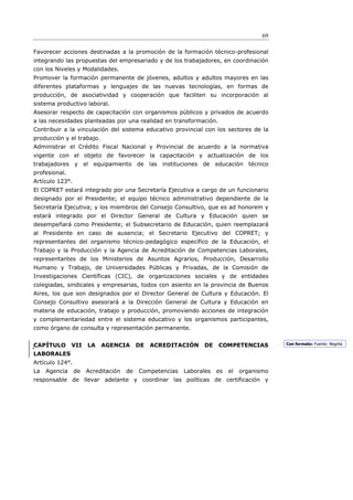 69

Favorecer acciones destinadas a la promoción de la formación técnico-profesional
integrando las propuestas del empresariado y de los trabajadores, en coordinación
con los Niveles y Modalidades.
Promover la formación permanente de jóvenes, adultos y adultos mayores en las
diferentes plataformas y lenguajes de las nuevas tecnologías, en formas de
producción, de asociatividad y cooperación que faciliten su incorporación al
sistema productivo laboral.
Asesorar respecto de capacitación con organismos públicos y privados de acuerdo
a las necesidades planteadas por una realidad en transformación.
Contribuir a la vinculación del sistema educativo provincial con los sectores de la
producción y el trabajo.
Administrar el Crédito Fiscal Nacional y Provincial de acuerdo a la normativa
vigente con el objeto de favorecer la capacitación y actualización de los
trabajadores y el equipamiento de las instituciones de educación técnico
profesional.
Artículo 123°.
El COPRET estará integrado por una Secretaría Ejecutiva a cargo de un funcionario
designado por el Presidente; el equipo técnico administrativo dependiente de la
Secretaría Ejecutiva; y los miembros del Consejo Consultivo, que es ad honorem y
estará integrado por el Director General de Cultura y Educación quien se
desempeñará como Presidente; el Subsecretario de Educación, quien reemplazará
al Presidente en caso de ausencia; el Secretario Ejecutivo del COPRET; y
representantes del organismo técnico-pedagógico específico de la Educación, el
Trabajo y la Producción y la Agencia de Acreditación de Competencias Laborales,
representantes de los Ministerios de Asuntos Agrarios, Producción, Desarrollo
Humano y Trabajo, de Universidades Públicas y Privadas, de la Comisión de
Investigaciones Científicas (CIC), de organizaciones sociales y de entidades
colegiadas, sindicales y empresarias, todos con asiento en la provincia de Buenos
Aires, los que son designados por el Director General de Cultura y Educación. El
Consejo Consultivo asesorará a la Dirección General de Cultura y Educación en
materia de educación, trabajo y producción, promoviendo acciones de integración
y complementariedad entre el sistema educativo y los organismos participantes,
como órgano de consulta y representación permanente.


CAPÍTULO       VII    LA   AGENCIA        DE   ACREDITACIÓN    DE    COMPETENCIAS          Con formato: Fuente: Negrita

LABORALES
Artículo 124°.
La   Agencia     de   Acreditación   de   Competencias   Laborales   es   el   organismo
responsable de llevar adelante y coordinar las políticas de certificación y
 