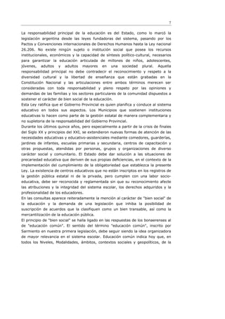 7

La responsabilidad principal de la educación es del Estado, como lo marcó la
legislación argentina desde las leyes fundadoras del sistema, pasando por los
Pactos y Convenciones internacionales de Derechos Humanos hasta la Ley nacional
26.206. No existe ningún sujeto o institución social que posea los recursos
institucionales, económicos y la capacidad de síntesis político-cultural, necesarios
para garantizar la educación articulada de millones de niños, adolescentes,
jóvenes,   adultos   y   adultos   mayores    en   una   sociedad   plural.   Aquella
responsabilidad principal no debe contradecir el reconocimiento y respeto a la
diversidad cultural y la libertad de enseñanza que están grabadas en la
Constitución Nacional y las articulaciones entre ambos términos merecen ser
consideradas con toda responsabilidad y pleno respeto por las opiniones y
demandas de las familias y los sectores particulares de la comunidad dispuestos a
sostener el carácter de bien social de la educación.
Esta Ley ratifica que el Gobierno Provincial es quien planifica y conduce al sistema
educativo en todos sus aspectos. Los Municipios que sostienen instituciones
educativas lo hacen como parte de la gestión estatal de manera complementaria y
no supletoria de la responsabilidad del Gobierno Provincial.
Durante los últimos quince años, pero especialmente a partir de la crisis de finales
del Siglo XX y principios del XXI, se extendieron nuevas formas de atención de las
necesidades educativas y educativo-asistenciales mediante comedores, guarderías,
jardines de infantes, escuelas primarias y secundaria, centros de capacitación y
otras propuestas, atendidas por personas, grupos y organizaciones de diverso
carácter social y comunitario. El Estado debe dar solución a las situaciones de
precariedad educativa que deriven de sus propias deﬁciencias, en el contexto de la
implementación del cumplimiento de la obligatoriedad que establezca la presente
Ley. La existencia de centros educativos que no están inscriptos en los registros de
la gestión pública estatal ni de la privada, pero cumplen con una labor socio-
educativa, debe ser reconocida y reglamentada sin que su reconocimiento afecte
las atribuciones y la integridad del sistema escolar, los derechos adquiridos y la
profesionalidad de los educadores.
En las consultas aparece reiteradamente la mención al carácter de "bien social" de
la educación y la demanda de una legislación que inhiba la posibilidad de
suscripción de acuerdos que la clasifiquen como un bien transable, así como la
mercantilización de la educación pública.
El principio de "bien social" se halla ligado en las respuestas de los bonaerenses al
de "educación común". El sentido del término "educación común", inscrito por
Sarmiento en nuestra primera legislación, debe seguir siendo la idea organizadora
de mayor relevancia en el sistema escolar. Educación común indica hoy que, en
todos los Niveles, Modalidades, ámbitos, contextos sociales y geopolíticos, de la
 