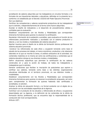 70

acreditación de saberes adquiridos por los trabajadores en circuitos formales o no
formales de sus trayectorias laborales y educativas, definidas en la presente ley y
conforme a lo establecido por el Decreto 1525/03 del Poder Ejecutivo Provincial.
Son sus objetivos:
Certificar las competencias y saberes socialmente productivos de los trabajadores       Con formato: Numeración y
                                                                                        viñetas
que lo soliciten, independientemente de la forma como fueron adquiridos.
Acordar el diseño de indicadores y el desarrollo de procedimientos válidos y
confiables para la evaluación.
Establecer conjuntamente con los Niveles y Modalidades que correspondan
itinerarios formativos para quienes no alcancen la certificación.
Recolectar información de la población a acreditar, para evaluarla en función de los
referenciales previamente realizados y acordados con el sistema productivo y
laboral, y con los niveles y modalidades del sistema educativo”.
Aportar insumos para el diseño de la oferta de formación técnico profesional del
sistema educativo provincial.
Construir los referenciales de cada oficio u ocupación tomando como base el
estudio de los procesos de trabajo; el marco económico, productivo y de relaciones
laborales en la que se inscribe la tarea; el análisis exhaustivo de la actividad; los
contenidos implícitos en la misma así como las certificaciones y contenidos que el
sistema educativo otorga en sus diversos niveles y modalidades.
Definir situaciones específicas que permitan la certificación de los saberes
construidos en y para la acción de trabajo, de todos los trabajadores y
trabajadoras que lo soliciten.
Generar condiciones que faciliten la inscripción de postulantes que aspiren a
certificar sus saberes, tomando como base a las distintas organizaciones
educativas distribuidas en el territorio provincial, en sus distintos niveles y
modalidades.
Establecer conjuntamente con los Niveles y Modalidades que correspondan
itinerarios formativos para quienes no alcancen la acreditación propuesta, así como
para complementar la formación de quienes habiendo sido certificados y
acreditados, lo soliciten.
Analizar la oferta de educación formal y no formal existente con el objeto de su
articulación con las actividades específicas de la Agencia.
Contribuir con el producto de los estudios y referenciales de oficios y ocupaciones
desarrollados por La Agencia, a la definición de los contenidos de la oferta de
formación técnico profesional, que se encuentra bajo la responsabilidad de la
conducción del nivel correspondiente.
Artículo 125°.
 