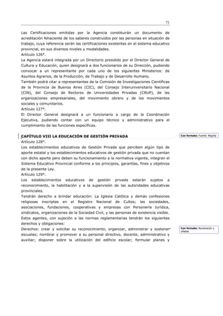 71

Las Certificaciones emitidas por la Agencia constituirán un documento de
acreditación fehaciente de los saberes construidos por las personas en situación de
trabajo, cuya referencia serán las certificaciones existentes en el sistema educativo
provincial, en sus diversos niveles y modalidades.
Artículo 126°.
La Agencia estará integrada por un Directorio presidido por el Director General de
Cultura y Educación, quien designará a dos funcionarios de su Dirección, pudiendo
convocar a un representante por cada uno de los siguientes Ministerios: de
Asuntos Agrarios, de la Producción, de Trabajo y de Desarrollo Humano.
También podrá citar a representantes de la Comisión de Investigaciones Científicas
de la Provincia de Buenos Aires (CIC), del Consejo Interuniversitario Nacional
(CIN), del Consejo de Rectores de Universidades Privadas (CRUP), de las
organizaciones empresariales, del movimiento obrero y de los movimientos
sociales y comunitarios.
Artículo 127°.
El Director General designará a un funcionario a cargo de la Coordinación
Ejecutiva, pudiendo contar con un equipo técnico y administrativo para el
cumplimiento de las funciones específicas.


CAPÍTULO VIII LA EDUCACIÓN DE GESTIÓN PRIVADA                                                 Con formato: Fuente: Negrita

Artículo 128°.
Los establecimientos educativos de Gestión Privada que perciben algún tipo de
aporte estatal y los establecimientos educativos de gestión privada que no cuentan
con dicho aporte pero deben su funcionamiento a la normativa vigente, integran el
Sistema Educativo Provincial conforme a los principios, garantías, fines y objetivos
de la presente Ley.
Artículo 129°.
Los   establecimientos     educativos     de   gestión    privada   estarán    sujetos   a
reconocimiento, la habilitación y a la supervisión de las autoridades educativas
provinciales.
Tendrán derecho a brindar educación: La Iglesia Católica y demás confesiones
religiosas   inscriptas   en   el   Registro   Nacional   de   Cultos;   las   sociedades,
asociaciones, fundaciones, cooperativas y empresas con Personería Jurídica,
sindicatos, organizaciones de la Sociedad Civil, y las personas de existencia visible.
Estos agentes, con sujeción a las normas reglamentarias tendrán los siguientes
derechos y obligaciones:
Derechos: crear y solicitar su reconocimiento, organizar, administrar y sostener              Con formato: Numeración y
                                                                                              viñetas
escuelas; nombrar y promover a su personal directivo, docente, administrativo y
auxiliar; disponer sobre la utilización del edificio escolar; formular planes y
 