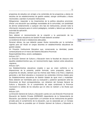 72

programas de estudios con arreglo a los contenidos de los programas y planes de
estudios de los establecimientos de gestión estatal; otorgar certificados y títulos
reconocidos y aprobar el proyecto institucional.
Obligaciones: responder a los lineamientos de la política educativa provincial;
ofrecer una educación que satisfaga necesidades de la comunidad, con posibilidad
de abrirse solidariamente a cualquier otro tipo de instituciones; proveer toda la
información necesaria para el control pedagógico, contable y laboral que solicite la
autoridad de aplicación.
Artículo 130°.
Para obtener el reconocimiento de         la creación y   la autorización de los
Establecimientos educativos de Gestión Privada deberán acreditar:
La existencia de local e instalaciones adecuadas.                                      Con formato: Numeración y
                                                                                       viñetas
Personal idóneo, los que deberán poseer títulos reconocidos por la normativa
vigente para ser titular en cargos docentes en establecimientos educativos de
gestión estatal.
Un Proyecto Institucional Educativo que, conservando su identidad, pueda
contextualizarse en el marco del Sistema Educativo Provincial.
Responsabilidad ética, social y pedagógica.
Artículo 131°.
La Dirección General de Cultura y Educación tiene la facultad de clausura ante
aquellos establecimientos que, sin reconocimiento legal, realicen actos educativos
regulares.
Artículo 132°.
Los Establecimientos educativos creados o que se creen conforme a las
disposiciones de la presente, podrán formular, como propuesta, planes y
programas de estudio, siempre que los mismos sean ﬁeles a los fines y objetivos
generales y del Nivel educativo e incorporen los contenidos mínimos citados para
los Establecimientos educativos de Gestión Estatal de igual nivel y modalidad.
Éstos deberán ser tramitados para su evaluación y posterior aprobación ante las
Direcciones de Nivel correspondientes, con dictamen del Consejo General de
Cultura y Educación. En el cumplimiento de estas condiciones la Provincia
reconocerá la validez de los estudios que en ellos se realicen y los títulos que
expidan.
Artículo 133°.
La Dirección General de Cultura y Educación cuenta con una Dirección Provincial de
Educación de Gestión Privada (DIPREGEP) dependiente de la Subsecretaría de
Educación, que atiende la supervisión y el contralor de las instituciones de gestión
privada para el cumplimiento de la educación, que es asesorada por un Consejo
Consultivo. Éste es presidido por el Director General de Cultura y Educación e
 