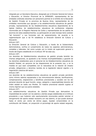 73

integrado por un Secretario Ejecutivo, designado por el Director General de Cultura
y Educación, el Director Provincial de la DIPREGEP; representantes de las
entidades sindicales docentes con personería gremial en el ámbito de la Educación
de Gestión Privada en la provincia de Buenos Aires, representantes de las
entidades reconocidas que agrupen a los establecimientos educativos de gestión
privada, representantes de los Establecimientos educativos dependientes de la
Iglesia   Católica,   de   establecimientos   educativos   de     confesiones   religiosas
reconocidas por el Registro Nacional de Cultos y representantes de los padres de
alumnos de estos establecimientos. La participación en este Consejo tiene carácter
“ad   honorem”    y sus     funciones   son de    asesoramiento, de      acuerdo    a la
reglamentación que a tal ﬁn establezca la Dirección General de Cultura y
Educación.
Artículo 134°.
La Dirección General de Cultura y Educación, a través de la Subsecretaría
Administrativa, verifica el cumplimiento de todos los aspectos administrativos,
contables y laborales. Así como cumple con la misión de supervisión general a
través del órgano establecido en el artículo 76º de esta Ley.
Artículo 135°.
Los docentes de Establecimientos educativos de gestión privada tendrán las
mismas obligaciones, se ajustarán a las mismas incompatibilidades y gozarán de
los derechos establecidos para el personal de los Establecimientos educativos de
Gestión Estatal, sin perjuicio de las disposiciones de la presente Ley, y en la
medida en que sean compatibles con la naturaleza de la relación de empleo
privado, obligaciones y derechos nacidos de la legislación laboral vigente y la
negociación colectiva del sector..
Artículo 136°.
Los docentes de los establecimientos educativos de gestión privada percibirán
como mínimo salarios equiparados a las remuneraciones básicas, bonificaciones,
compensaciones, asignaciones y beneficios previsionales y sociales con los del
personal docente de igual función, cargo, categoría y responsabilidad docente del
orden estatal en todos sus Niveles. En materia previsional estarán sujetos al
mismo régimen que sus pares estatales.
Artículo 137°.
Los   establecimientos     educativos   de    Gestión   Privada    que   demuestren     la
imposibilidad de cumplir con los salarios y demás cargas establecidas en el Artículo
precedente y que hubieren sido oportunamente reconocidos podrán solicitar el
otorgamiento del aporte estatal necesario con ese destino, el que puede alcanzar
hasta el ciento por ciento de dichos pagos. Quedan comprendidos en la
contribución del Estado, en proporción al porcentaje de aporte estatal asignado,
 