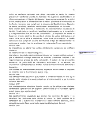 74

todos los depósitos patronales que deban efectuarse en razón del sistema
previsional y asistencial vigente, las licencias y las suplencias establecidas en el
régimen previsto en el Estatuto del Docente y leyes complementarias. No se podrá
trabar embargo sobre el aporte estatal en la medida que afecte la disponibilidad de
los fondos necesarios para cumplir con la obligación del Establecimiento Educativo
de abonar los salarios, beneficios previsionales y asistenciales a sus docentes.
Para obtener dicho beneficio y mantenerlo, los establecimientos educativos de
Gestión Privada deberán cumplir con las obligaciones impuestas por la presente ley
y la reglamentación que se dicte en consecuencia. La asignación del aporte se
basará en criterios objetivos de acuerdo al principio de justicia distributiva en el
marco de la justicia social y teniendo en cuenta entre otros aspectos: la función
comunitaria que cumple en su zona de influencia, el tipo de establecimiento y la
cuota que se percibe. Para ello se elaborará la reglamentación correspondiente.
Artículo 138°.
La imposibilidad de abonar los sueldos debidamente equiparados se justificará
mediante:
La presentación de una declaración jurada.                                                  Con formato: Numeración y
                                                                                            viñetas
Los balances de estados patrimoniales certificados por contador público nacional y
por el respectivo Consejo Profesional de Ciencias Económicas conforme a las
reglamentaciones propias de dicha colegiación. El detalle de los precedentes
elementos    de   justificación   es   meramente   enunciativo,   y   no   excluye,   las
inspecciones y verificaciones que de oficio realice la Dirección General de Cultura y
Educación.
Los titulares del establecimiento educativo de gestión privada tienen la obligación
de presentar toda la documentación que se exija.
Artículo 139°.
Los establecimientos educativos que perciban el aporte establecido por esta ley no
podrán recibir ningún otro aporte estatal con el mismo destino y por la misma
actividad educativa.
Artículo 140°.
Los establecimientos educativos deberán cumplir con las obligaciones salariales,
asistenciales y previsionales en los plazos y Modalidades que la legislación vigente
prevé, posean o no aporte estatal.
Artículo 141°.
Los establecimientos educativos que soliciten los beneficios del aporte y no
satisfagan las condiciones para percibir el mismo, se harán pasibles de la
cancelación de la autorización, incorporación o reconocimiento acordado, previa
actuación sumarial. Tales sumarios los sustanciará la Auditoría General.
Artículo 142°.
 