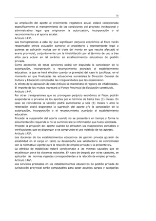 75

La ampliación del aporte al crecimiento vegetativo anual, estará condicionada
específicamente al mantenimiento de las condiciones del proyecto institucional y
administrativo    legal   que    originaron   la   autorización,   incorporación   o   el
reconocimiento y el aporte estatal.
Artículo 143°.
Las transgresiones a esta ley que signifiquen perjuicio económico al Fisco harán
responsable previa actuación sumarial al propietario o representante legal a
quienes se aplicarán multas por el triple del monto en que resulte afectado el
erario provincial, conjuntamente con la inhabilitación por el término de uno a tres
años para actuar en tal carácter en establecimientos educativos de gestión
privada.
Como accesorios de estas sanciones podrá ser dispuesta la cancelación de la
autorización,    incorporación   o   reconocimiento     acordado    al   establecimiento
educativo, la que se hará efectiva cuando la gravedad del caso lo justifique, en el
momento en que finalizadas las actuaciones sumariales la Dirección General de
Cultura y Educación compruebe las irregularidades que las ocasionaron.
Al efecto de la aplicación de este Artículo se mantendrá el registro de inhabilitados.
El importe de las multas ingresará al Fondo Provincial de Educación constituido.
Artículo 144°.
Por otras transgresiones que no provoquen perjuicio económico al Fisco, podrán
suspenderse o privarse de los aportes por el término de hasta tres (3) meses. En
caso de reincidencia la sanción podrá aumentarse a seis (6) meses y ante la
reiteración podrá disponerse la supresión del aporte y/o la cancelación de la
autorización, incorporación o el reconocimiento acordado al establecimiento
educativo.
Procede la suspensión del aporte cuando no se presentare en tiempo y forma la
documentación requerida o no se suministrare la información que fuera solicitada.
Procede la privación del aporte cuando se dificulten las inspecciones contables o
verificaciones que se dispongan o se compruebe el uso indebido de los aportes.
Artículo 145°.
Los docentes de los establecimientos educativos de gestión privada gozarán de
estabilidad en el cargo en tanto su desempeño sea satisfactorio de conformidad
con la normativa vigente para la relación de empleo privado y la presente ley.
La pérdida de estabilidad estará condicionada a las mismas causales que se
establezcan para los docentes estatales. En caso de despido por otras causales, se
aplicarán las normas vigentes correspondientes a la relación de empleo privado.
Artículo 146°.
Los servicios prestados en los establecimientos educativos de gestión privada de
jurisdicción provincial serán computables para optar aquellos cargos y categorías
 