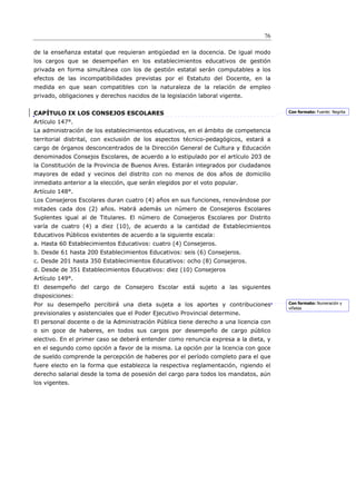 76

de la enseñanza estatal que requieran antigüedad en la docencia. De igual modo
los cargos que se desempeñan en los establecimientos educativos de gestión
privada en forma simultánea con los de gestión estatal serán computables a los
efectos de las incompatibilidades previstas por el Estatuto del Docente, en la
medida en que sean compatibles con la naturaleza de la relación de empleo
privado, obligaciones y derechos nacidos de la legislación laboral vigente.


CAPÍTULO IX LOS CONSEJOS ESCOLARES                                                    Con formato: Fuente: Negrita

Artículo 147°.
La administración de los establecimientos educativos, en el ámbito de competencia
territorial distrital, con exclusión de los aspectos técnico-pedagógicos, estará a
cargo de órganos desconcentrados de la Dirección General de Cultura y Educación
denominados Consejos Escolares, de acuerdo a lo estipulado por el artículo 203 de
la Constitución de la Provincia de Buenos Aires. Estarán integrados por ciudadanos
mayores de edad y vecinos del distrito con no menos de dos años de domicilio
inmediato anterior a la elección, que serán elegidos por el voto popular.
Artículo 148°.
Los Consejeros Escolares duran cuatro (4) años en sus funciones, renovándose por
mitades cada dos (2) años. Habrá además un número de Consejeros Escolares
Suplentes igual al de Titulares. El número de Consejeros Escolares por Distrito
varía de cuatro (4) a diez (10), de acuerdo a la cantidad de Establecimientos
Educativos Públicos existentes de acuerdo a la siguiente escala:
a. Hasta 60 Establecimientos Educativos: cuatro (4) Consejeros.
b. Desde 61 hasta 200 Establecimientos Educativos: seis (6) Consejeros.
c. Desde 201 hasta 350 Establecimientos Educativos: ocho (8) Consejeros.
d. Desde de 351 Establecimientos Educativos: diez (10) Consejeros
Artículo 149°.
El desempeño del cargo de Consejero Escolar está sujeto a las siguientes
disposiciones:
Por su desempeño percibirá una dieta sujeta a los aportes y contribuciones            Con formato: Numeración y
                                                                                      viñetas
previsionales y asistenciales que el Poder Ejecutivo Provincial determine.
El personal docente o de la Administración Pública tiene derecho a una licencia con
o sin goce de haberes, en todos sus cargos por desempeño de cargo público
electivo. En el primer caso se deberá entender como renuncia expresa a la dieta, y
en el segundo como opción a favor de la misma. La opción por la licencia con goce
de sueldo comprende la percepción de haberes por el período completo para el que
fuere electo en la forma que establezca la respectiva reglamentación, rigiendo el
derecho salarial desde la toma de posesión del cargo para todos los mandatos, aún
los vigentes.
 