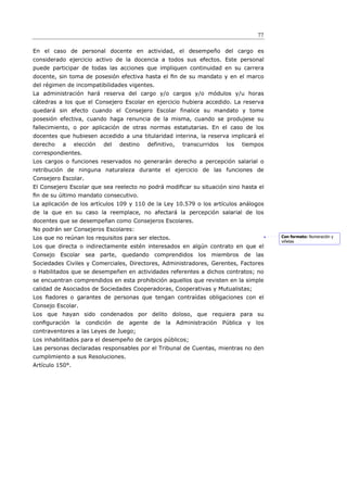 77

En el caso de personal docente en actividad, el desempeño del cargo es
considerado ejercicio activo de la docencia a todos sus efectos. Este personal
puede participar de todas las acciones que impliquen continuidad en su carrera
docente, sin toma de posesión efectiva hasta el ﬁn de su mandato y en el marco
del régimen de incompatibilidades vigentes.
La administración hará reserva del cargo y/o cargos y/o módulos y/u horas
cátedras a los que el Consejero Escolar en ejercicio hubiera accedido. La reserva
quedará sin efecto cuando el Consejero Escolar finalice su mandato y tome
posesión efectiva, cuando haga renuncia de la misma, cuando se produjese su
fallecimiento, o por aplicación de otras normas estatutarias. En el caso de los
docentes que hubiesen accedido a una titularidad interina, la reserva implicará el
derecho   a      elección   del   destino   definitivo,   transcurridos    los      tiempos
correspondientes.
Los cargos o funciones reservados no generarán derecho a percepción salarial o
retribución de ninguna naturaleza durante el ejercicio de las funciones de
Consejero Escolar.
El Consejero Escolar que sea reelecto no podrá modiﬁcar su situación sino hasta el
ﬁn de su último mandato consecutivo.
La aplicación de los artículos 109 y 110 de la Ley 10.579 o los artículos análogos
de la que en su caso la reemplace, no afectará la percepción salarial de los
docentes que se desempeñan como Consejeros Escolares.
No podrán ser Consejeros Escolares:
Los que no reúnan los requisitos para ser electos.                                            Con formato: Numeración y
                                                                                              viñetas
Los que directa o indirectamente estén interesados en algún contrato en que el
Consejo Escolar sea parte, quedando comprendidos los miembros de las
Sociedades Civiles y Comerciales, Directores, Administradores, Gerentes, Factores
o Habilitados que se desempeñen en actividades referentes a dichos contratos; no
se encuentran comprendidos en esta prohibición aquellos que revisten en la simple
calidad de Asociados de Sociedades Cooperadoras, Cooperativas y Mutualistas;
Los ﬁadores o garantes de personas que tengan contraídas obligaciones con el
Consejo Escolar.
Los que hayan sido condenados por delito doloso, que requiera para su
conﬁguración     la   condición   de   agente   de   la Administración    Pública    y los
contraventores a las Leyes de Juego;
Los inhabilitados para el desempeño de cargos públicos;
Las personas declaradas responsables por el Tribunal de Cuentas, mientras no den
cumplimiento a sus Resoluciones.
Artículo 150°.
 