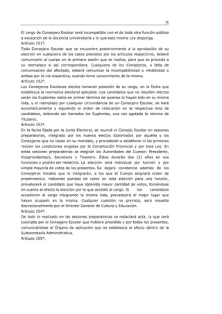 78

El cargo de Consejero Escolar será incompatible con el de toda otra función pública
a excepción de la docencia universitaria y lo que esta misma Ley disponga.
Artículo 151°.
Todo Consejero Escolar que se encuentre posteriormente a la aprobación de su
elección en cualquiera de los casos previstos por los artículos respectivos, deberá
comunicarlo al cuerpo en la primera sesión que se realice, para que se proceda a
su reemplazo si así correspondiera. Cualquiera de los Consejeros, a falta de
comunicación del afectado, deberá comunicar la incompatibilidad o inhabilidad o
ambas por la vía respectiva, cuando tome conocimiento de la misma.
Artículo 152°.
Los Consejeros Escolares electos tomarán posesión de su cargo, en la fecha que
establezca la normativa electoral aplicable. Los candidatos que no resulten electos
serán los Suplentes natos en primer término de quienes lo hayan sido en su misma
lista, y el reemplazo por cualquier circunstancia de un Consejero Escolar, se hará
automáticamente y siguiendo el orden de colocación en la respectiva lista de
candidatos, debiendo ser llamados los Suplentes, una vez agotada la nómina de
Titulares.
Artículo 153°.
En la fecha ﬁjada por la Junta Electoral, se reunirá el Consejo Escolar en sesiones
preparatorias, integrado por los nuevos electos diplomados por aquélla y los
Consejeros que no cesen en su mandato, y procederán a establecer si los primeros
reúnen las condiciones exigidas por la Constitución Provincial y por esta Ley. En
estas sesiones preparatorias se elegirán las Autoridades del Cuerpo: Presidente,
Vicepresidente/s, Secretario y Tesorero. Éstas durarán dos (2) años en sus
funciones y podrán ser reelectos. La elección será individual por función y por
simple mayoría de votos de los presentes. Se dejará constancia además de los
Consejeros Vocales que lo integrarán, a los que el Cuerpo asignará orden de
preeminencia. Habiendo paridad de votos en esta elección para una función,
prevalecerá el candidato que haya obtenido mayor cantidad de votos, tomándose
en cuenta al efecto la elección por la que accedió al cargo. Si   los   candidatos
accedieron al cargo integrando la misma lista, prevalecerá el mejor lugar que
hayan ocupado en la misma. Cualquier cuestión no prevista, será resuelta
discrecionalmente por el Director General de Cultura y Educación.
Artículo 154°.
De todo lo realizado en las sesiones preparatorias se redactará acta, la que será
suscripta por el Consejero Escolar que hubiere presidido y por todos los presentes,
comunicándose al Órgano de aplicación que se establezca al efecto dentro de la
Subsecretaría Administrativa.
Artículo 155°.
 