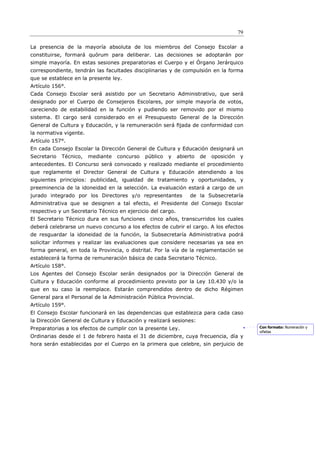 79

La presencia de la mayoría absoluta de los miembros del Consejo Escolar a
constituirse, formará quórum para deliberar. Las decisiones se adoptarán por
simple mayoría. En estas sesiones preparatorias el Cuerpo y el Órgano Jerárquico
correspondiente, tendrán las facultades disciplinarias y de compulsión en la forma
que se establece en la presente ley.
Artículo 156°.
Cada Consejo Escolar será asistido por un Secretario Administrativo, que será
designado por el Cuerpo de Consejeros Escolares, por simple mayoría de votos,
careciendo de estabilidad en la función y pudiendo ser removido por el mismo
sistema. El cargo será considerado en el Presupuesto General de la Dirección
General de Cultura y Educación, y la remuneración será ﬁjada de conformidad con
la normativa vigente.
Artículo 157°.
En cada Consejo Escolar la Dirección General de Cultura y Educación designará un
Secretario   Técnico,   mediante   concurso   público   y    abierto   de   oposición   y
antecedentes. El Concurso será convocado y realizado mediante el procedimiento
que reglamente el Director General de Cultura y Educación atendiendo a los
siguientes principios: publicidad, igualdad de tratamiento y oportunidades, y
preeminencia de la idoneidad en la selección. La evaluación estará a cargo de un
jurado integrado por los Directores y/o representantes            de la Subsecretaría
Administrativa que se designen a tal efecto, el Presidente del Consejo Escolar
respectivo y un Secretario Técnico en ejercicio del cargo.
El Secretario Técnico dura en sus funciones cinco años, transcurridos los cuales
deberá celebrarse un nuevo concurso a los efectos de cubrir el cargo. A los efectos
de resguardar la idoneidad de la función, la Subsecretaría Administrativa podrá
solicitar informes y realizar las evaluaciones que considere necesarias ya sea en
forma general, en toda la Provincia, o distrital. Por la vía de la reglamentación se
establecerá la forma de remuneración básica de cada Secretario Técnico.
Artículo 158°.
Los Agentes del Consejo Escolar serán designados por la Dirección General de
Cultura y Educación conforme al procedimiento previsto por la Ley 10.430 y/o la
que en su caso la reemplace. Estarán comprendidos dentro de dicho Régimen
General para el Personal de la Administración Pública Provincial.
Artículo 159°.
El Consejo Escolar funcionará en las dependencias que establezca para cada caso
la Dirección General de Cultura y Educación y realizará sesiones:
Preparatorias a los efectos de cumplir con la presente Ley.                                  Con formato: Numeración y
                                                                                             viñetas
Ordinarias desde el 1 de febrero hasta el 31 de diciembre, cuya frecuencia, día y
hora serán establecidas por el Cuerpo en la primera que celebre, sin perjuicio de
 