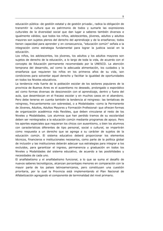 8

educación pública -de gestión estatal y de gestión privada-, radica la obligación de
transmitir la cultura que es patrimonio de todos y sumarle las expresiones
culturales de la diversidad social que dan lugar a saberes también diversos e
igualmente válidos; que todos los niños, adolescentes, jóvenes, adultos y adultos
mayores son sujetos plenos del derecho del aprendizaje y de la enseñanza; todos
tienen capacidad para aprender y en consecuencia, "educación común" señala a la
integración como estrategia fundamental para lograr la justicia social en la
educación.
Los niños, los adolescentes, los jóvenes, los adultos y los adultos mayores son
sujetos de derecho de la educación, a lo largo de toda la vida, de acuerdo con el
concepto de Educación permanente recomendado por la UNESCO. La atención
temprana del desarrollo, así como la adecuada alimentación, los cuidados y la
enseñanza que requieren los niños en los primeros años de su vida, son
condiciones para solventar aquel derecho y facilitar la igualdad de oportunidades
en todos los Niveles educativos.
La tendencia más fuerte de la población escolar de los sectores populares de la
provincia de Buenos Aires es el ausentismo no deseado, prolongado o esporádico
así como formas diversas de desconexión con el aprendizaje, dentro y fuera del
aula, que desembocan en el fracaso escolar y en muchos casos en el abandono.
Pero debe tenerse en cuenta también la tendencia al reingreso: las tentativas de
reingreso, frecuentemente con sobreedad, o a Modalidades -como la Permanente
de Jóvenes, Adultos, Adultos Mayores y Formación Profesional- que ofrecen formas
de organización académica más flexibles, que deben vincularse al resto de los
Niveles y Modalidades. Los alumnos que han perdido tramos de su escolaridad
deben ser reintegrados a la educación común mediante programas de apoyo. Pero
los aportes especiales que requieran los chicos con ausentismo, o bien los alumnos
con características diferentes de tipo personal, social o cultural, se impartirán
como respuesta a un derecho que se agrega a su carácter de sujetos de la
educación común. El sistema educativo deberá proporcionar los elementos
técnicos, financieros e institucionales necesarios, como parte de la política global
de inclusión y las instituciones deberán adecuar sus estrategias para integrar a los
excluidos, para garantizar el ingreso, permanencia y graduación en todos los
Niveles y Modalidades del sistema educativo, de acuerdo a las posibilidades y
necesidades de cada uno.
El analfabetismo y el analfabetismo funcional, a lo que se suma el desafío de
nuevos saberes tecnológicos, alcanzan porcentajes menores en comparación con la
mayor parte de los países latinoamericanos, pero constituyen una cuestión
prioritaria, por la cual la Provincia está implementando el Plan Nacional de
Alfabetización agregando el componente de terminalidad del nivel primario.
 