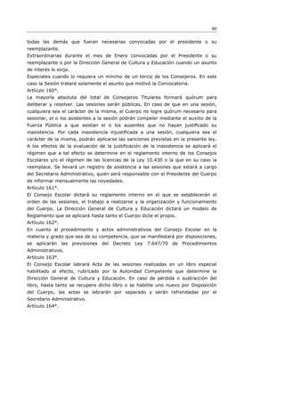 80

todas las demás que fueran necesarias convocadas por el presidente o su
reemplazante.
Extraordinarias durante el mes de Enero convocadas por el Presidente o su
reemplazante o por la Dirección General de Cultura y Educación cuando un asunto
de interés lo exija.
Especiales cuando lo requiera un mínimo de un tercio de los Consejeros. En este
caso la Sesión tratará solamente el asunto que motivó la Convocatoria.
Artículo 160°.
La mayoría absoluta del total de Consejeros Titulares formará quórum para
deliberar y resolver. Las sesiones serán públicas. En caso de que en una sesión,
cualquiera sea el carácter de la misma, el Cuerpo no logre quórum necesario para
sesionar, el o los asistentes a la sesión podrán compeler mediante el auxilio de la
Fuerza Pública a que asistan el o los ausentes que no hayan justiﬁcado su
inasistencia. Por cada inasistencia injustificada a una sesión, cualquiera sea el
carácter de la misma, podrán aplicarse las sanciones previstas en la presente ley.
A los efectos de la evaluación de la justificación de la inasistencia se aplicará el
régimen que a tal efecto se determine en el reglamento interno de los Consejos
Escolares y/o el régimen de las licencias de la Ley 10.430 o la que en su caso la
reemplace. Se llevará un registro de asistencia a las sesiones que estará a cargo
del Secretario Administrativo, quién será responsable con el Presidente del Cuerpo
de informar mensualmente las novedades.
Artículo 161°.
El Consejo Escolar dictará su reglamento interno en el que se establecerán el
orden de las sesiones, el trabajo a realizarse y la organización y funcionamiento
del Cuerpo. La Dirección General de Cultura y Educación dictará un modelo de
Reglamento que se aplicará hasta tanto el Cuerpo dicte el propio.
Artículo 162°.
En cuanto al procedimiento y actos administrativos del Consejo Escolar en la
materia y grado que sea de su competencia, que se manifestará por disposiciones,
se aplicarán las previsiones del Decreto Ley 7.647/70 de Procedimientos
Administrativos.
Artículo 163°.
El Consejo Escolar labrará Acta de las sesiones realizadas en un libro especial
habilitado al efecto, rubricado por la Autoridad Competente que determine la
Dirección General de Cultura y Educación. En caso de pérdida o sustracción del
libro, hasta tanto se recupere dicho libro o se habilite uno nuevo por Disposición
del Cuerpo, las actas se labrarán por separado y serán refrendadas por el
Secretario Administrativo.
Artículo 164°.
 