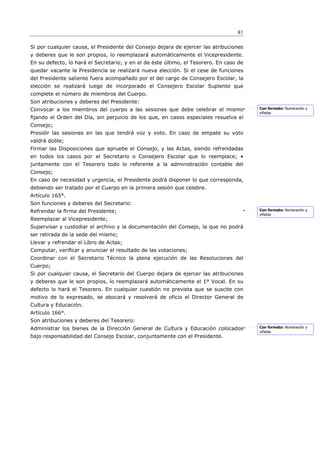 81

Si por cualquier causa, el Presidente del Consejo dejara de ejercer las atribuciones
y deberes que le son propios, lo reemplazará automáticamente el Vicepresidente.
En su defecto, lo hará el Secretario; y en el de éste último, el Tesorero. En caso de
quedar vacante la Presidencia se realizará nueva elección. Si el cese de funciones
del Presidente saliente fuera acompañado por el del cargo de Consejero Escolar, la
elección se realizará luego de incorporado el Consejero Escolar Suplente que
complete el número de miembros del Cuerpo.
Son atribuciones y deberes del Presidente:
Convocar a los miembros del cuerpo a las sesiones que debe celebrar el mismo            Con formato: Numeración y
                                                                                        viñetas
ﬁjando el Orden del Día, sin perjuicio de los que, en casos especiales resuelva el
Consejo;
Presidir las sesiones en las que tendrá voz y voto. En caso de empate su voto
valdrá doble;
Firmar las Disposiciones que apruebe el Consejo, y las Actas, siendo refrendadas
en todos los casos por el Secretario o Consejero Escolar que lo reemplace; •
juntamente con el Tesorero todo lo referente a la administración contable del
Consejo;
En caso de necesidad y urgencia, el Presidente podrá disponer lo que corresponda,
debiendo ser tratado por el Cuerpo en la primera sesión que celebre.
Artículo 165°.
Son funciones y deberes del Secretario:
Refrendar la ﬁrma del Presidente;                                                       Con formato: Numeración y
                                                                                        viñetas
Reemplazar al Vicepresidente;
Supervisar y custodiar el archivo y la documentación del Consejo, la que no podrá
ser retirada de la sede del mismo;
Llevar y refrendar el Libro de Actas;
Computar, veriﬁcar y anunciar el resultado de las votaciones;
Coordinar con el Secretario Técnico la plena ejecución de las Resoluciones del
Cuerpo;
Si por cualquier causa, el Secretario del Cuerpo dejara de ejercer las atribuciones
y deberes que le son propios, lo reemplazará automáticamente el 1º Vocal. En su
defecto lo hará el Tesorero. En cualquier cuestión no prevista que se suscite con
motivo de lo expresado, se abocará y resolverá de oficio el Director General de
Cultura y Educación.
Artículo 166°.
Son atribuciones y deberes del Tesorero:
Administrar los bienes de la Dirección General de Cultura y Educación colocados         Con formato: Numeración y
                                                                                        viñetas
bajo responsabilidad del Consejo Escolar, conjuntamente con el Presidente.
 