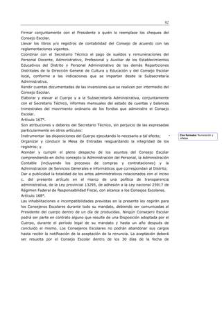 82

Firmar conjuntamente con el Presidente o quién lo reemplace los cheques del
Consejo Escolar.
Llevar los libros y/o registros de contabilidad del Consejo de acuerdo con las
reglamentaciones vigentes.
Coordinar con el Secretario Técnico el pago de sueldos y remuneraciones del
Personal Docente, Administrativo, Profesional y Auxiliar de los Establecimientos
Educativos del Distrito y Personal Administrativo de las demás Reparticiones
Distritales de la Dirección General de Cultura y Educación y del Consejo Escolar
local, conforme a las indicaciones que se impartan desde la Subsecretaría
Administrativa.
Rendir cuentas documentadas de las inversiones que se realicen por intermedio del
Consejo Escolar.
Elaborar y elevar al Cuerpo y a la Subsecretaría Administrativa, conjuntamente
con el Secretario Técnico, informes mensuales del estado de cuentas y balances
trimestrales del movimiento ordinario de los fondos que administre el Consejo
Escolar.
Artículo 167°.
Son atribuciones y deberes del Secretario Técnico, sin perjuicio de las expresadas
particularmente en otros artículos:
Instrumentar las disposiciones del Cuerpo ejecutando lo necesario a tal efecto;               Con formato: Numeración y
                                                                                              viñetas
Organizar y conducir la Mesa de Entradas resguardando la integridad de los
registros; y
Atender y cumplir el pleno despacho de los asuntos del Consejo Escolar
comprendiendo en dicho concepto la Administración del Personal, la Administración
Contable     (incluyendo   los   procesos     de   compras    y   contrataciones)    y   la
Administración de Servicios Generales e informáticos que correspondan al Distrito;
Dar a publicidad la totalidad de los actos administrativos relacionados con el inciso
c.   del   presente   artículo   en   el   marco   de   una   política   de   transparencia
administrativa, de la Ley provincial 13295, de adhesión a la Ley nacional 25917 de
Régimen Federal de Responsabilidad Fiscal, con alcance a los Consejos Escolares.
Artículo 168°.
Las inhabilitaciones e incompatibilidades previstas en la presente ley regirán para
los Consejeros Escolares durante todo su mandato, debiendo ser comunicadas al
Presidente del cuerpo dentro de un día de producidas. Ningún Consejero Escolar
podrá ser parte en contrato alguno que resulte de una Disposición adoptada por el
Cuerpo, durante el período legal de su mandato y hasta un año después de
concluido el mismo. Los Consejeros Escolares no podrán abandonar sus cargos
hasta recibir la notiﬁcación de la aceptación de la renuncia. La aceptación deberá
ser resuelta por el Consejo Escolar dentro de los 30 días de la fecha de
 