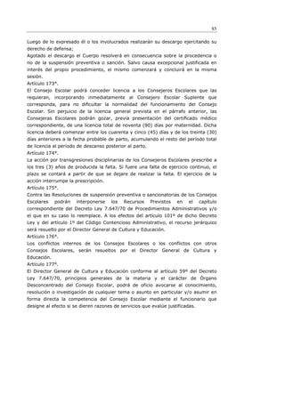 85

Luego de lo expresado él o los involucrados realizarán su descargo ejercitando su
derecho de defensa;
Agotado el descargo el Cuerpo resolverá en consecuencia sobre la procedencia o
no de la suspensión preventiva o sanción. Salvo causa excepcional justificada en
interés del propio procedimiento, el mismo comenzará y concluirá en la misma
sesión.
Artículo 173°.
El Consejo Escolar podrá conceder licencia a los Consejeros Escolares que las
requieran, incorporando inmediatamente al Consejero Escolar Suplente que
corresponda, para no diﬁcultar la normalidad del funcionamiento del Consejo
Escolar. Sin perjuicio de la licencia general prevista en el párrafo anterior, las
Consejeras Escolares podrán gozar, previa presentación del certiﬁcado médico
correspondiente, de una licencia total de noventa (90) días por maternidad. Dicha
licencia deberá comenzar entre los cuarenta y cinco (45) días y de los treinta (30)
días anteriores a la fecha probable de parto, acumulando el resto del período total
de licencia al período de descanso posterior al parto.
Artículo 174°.
La acción por transgresiones disciplinarias de los Consejeros Escolares prescribe a
los tres (3) años de producida la falta. Si fuere una falta de ejercicio continuo, el
plazo se contará a partir de que se dejare de realizar la falta. El ejercicio de la
acción interrumpe la prescripción.
Artículo 175°.
Contra las Resoluciones de suspensión preventiva o sancionatorias de los Consejos
Escolares    podrán   interponerse    los   Recursos     Previstos   en   el   capítulo
correspondiente del Decreto Ley 7.647/70 de Procedimientos Administrativos y/o
el que en su caso lo reemplace. A los efectos del artículo 101º de dicho Decreto
Ley y del artículo 1º del Código Contencioso Administrativo, el recurso jerárquico
será resuelto por el Director General de Cultura y Educación.
Artículo 176°.
Los conflictos internos de los Consejos Escolares o los conflictos con otros
Consejos Escolares, serán resueltos por el Director General de Cultura y
Educación.
Artículo 177°.
El Director General de Cultura y Educación conforme al artículo 59º del Decreto
Ley 7.647/70, principios generales de la materia y el carácter de Órgano
Desconcentrado del Consejo Escolar, podrá de oficio avocarse al conocimiento,
resolución o investigación de cualquier tema o asunto en particular y/o asumir en
forma directa la competencia del Consejo Escolar mediante el funcionario que
designe al efecto si se dieren razones de servicios que evalúe justificadas.
 