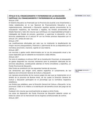 86



TÍTULO VI EL FINANCIAMIENTO Y PATRIMONIO DE LA EDUCACIÓN                                 Con formato: Fuente: Negrita

CAPÍTULO I EL FINANCIAMIENTO Y PATRIMONIO DE LA EDUCACIÓN
Artículo 178°.
El Sistema Educativo es financiado por la Provincia de acuerdo a los lineamientos y
metas establecidos en la Ley Nacional de Financiamiento Educativo y sus
reglamentaciones, destinando a Educación aquellos aportes provenientes de la
recaudación impositiva, las herencias y legados, los Fondos provenientes del
Estado Nacional y todo otro recurso que contribuya a la responsabilidad principal e
indelegable del Estado de proveer, garantizar y supervisar la educación, en los
términos establecidos en el artículo 9º con los límites precisos dispuestos por el
artículo 12º, ambos de esta Ley.
Artículo 179°.
Las modificaciones efectuadas por esta Ley no implicarán la desafectación de
ningún recurso presupuestario, financiero o patrimonial de los ya dispuestos por la
normativa provincial y nacional, vigente en esa materia.
Artículo 180°.
Los recursos y gastos serán determinados por la Ley de presupuesto anual y las
Leyes especiales que en adelante se incorporan a tales efectos.
Artículo 181°.
Tal como lo establece el artículo 204º de la Constitución Provincial, el presupuesto
de gastos dispondrá los recursos necesarios para la prestación adecuada de los
servicios educativos, constituyendo además en forma simultánea y específica, un
Fondo Provincial de Educación.
Este Fondo se constituirá con las siguientes fuentes de recursos.
Las donaciones que tengan como destino específico el cumplimiento de los                 Con formato: Numeración y
                                                                                         viñetas
objetivos de la Dirección General de Cultura y Educación.
Los ingresos provenientes de los nuevos juegos de azar que se implementen en el
ámbito de la provincia de Buenos Aires, de los cuales la Dirección General de
Cultura y Educación participará en el porcentaje que la normativa respectiva
establezca;
Los fondos que establece, para la Dirección General de Cultura y Educación, la ley
provincial 13365 en lo relativo a la distribución del beneficio bruto del juego de los
casinos, y
Cualquier otro recurso que eventualmente se asigne a dicho Fondo.
Los actos de disposición del Fondo Provincial de Educación deberán contar en
todos los casos con la intervención de los órganos constitucionales de control.
Artículo 182°.
 