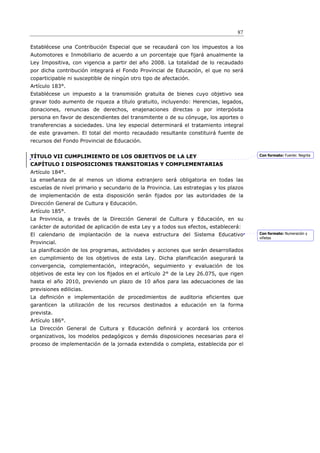 87

Establécese una Contribución Especial que se recaudará con los impuestos a los
Automotores e Inmobiliario de acuerdo a un porcentaje que fijará anualmente la
Ley Impositiva, con vigencia a partir del año 2008. La totalidad de lo recaudado
por dicha contribución integrará el Fondo Provincial de Educación, el que no será
coparticipable ni susceptible de ningún otro tipo de afectación.
Artículo 183°.
Establécese un impuesto a la transmisión gratuita de bienes cuyo objetivo sea
gravar todo aumento de riqueza a título gratuito, incluyendo: Herencias, legados,
donaciones, renuncias de derechos, enajenaciones directas o por interpósita
persona en favor de descendientes del transmitente o de su cónyuge, los aportes o
transferencias a sociedades. Una ley especial determinará el tratamiento integral
de este gravamen. El total del monto recaudado resultante constituirá fuente de
recursos del Fondo Provincial de Educación.


TÍTULO VII CUMPLIMIENTO DE LOS OBJETIVOS DE LA LEY                                      Con formato: Fuente: Negrita

CAPÍTULO I DISPOSICIONES TRANSITORIAS Y COMPLEMENTARIAS
Artículo 184°.
La enseñanza de al menos un idioma extranjero será obligatoria en todas las
escuelas de nivel primario y secundario de la Provincia. Las estrategias y los plazos
de implementación de esta disposición serán fijados por las autoridades de la
Dirección General de Cultura y Educación.
Artículo 185°.
La Provincia, a través de la Dirección General de Cultura y Educación, en su
carácter de autoridad de aplicación de esta Ley y a todos sus efectos, establecerá:
El calendario de implantación de la nueva estructura del Sistema Educativo              Con formato: Numeración y
                                                                                        viñetas
Provincial.
La planificación de los programas, actividades y acciones que serán desarrollados
en cumplimiento de los objetivos de esta Ley. Dicha planificación asegurará la
convergencia, complementación, integración, seguimiento y evaluación de los
objetivos de esta ley con los ﬁjados en el artículo 2° de la Ley 26.075, que rigen
hasta el año 2010, previendo un plazo de 10 años para las adecuaciones de las
previsiones edilicias.
La deﬁnición e implementación de procedimientos de auditoria eficientes que
garanticen la utilización de los recursos destinados a educación en la forma
prevista.
Artículo 186°.
La Dirección General de Cultura y Educación definirá y acordará los criterios
organizativos, los modelos pedagógicos y demás disposiciones necesarias para el
proceso de implementación de la jornada extendida o completa, establecida por el
 