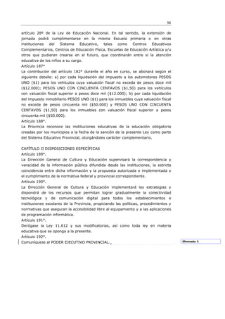 88

artículo 28º de la Ley de Educación Nacional. En tal sentido, la extensión de
jornada podrá cumplimentarse en la misma Escuela primaria o en otras
instituciones       del   Sistema   Educativo,      tales     como        Centros   Educativos
Complementarios, Centros de Educación Física, Escuelas de Educación Artística y/u
otros que pudieran crearse en el futuro, que coordinarán entre sí la atención
educativa de los niños a su cargo.
Artículo 187°
La contribución del artículo 182° durante el año en curso, se abonará según el
siguiente detalle: a) por cada liquidación del impuesto a los automotores PESOS
UNO ($1) para los vehículos cuya valuación fiscal no exceda de pesos doce mil
($12.000); PESOS UNO CON CINCUENTA CENTAVOS ($1,50) para los vehículos
con valuación fiscal superior a pesos doce mil ($12.000); b) por cada liquidación
del impuesto inmobiliario PESOS UNO ($1) para los inmuebles cuya valuación fiscal
no exceda de pesos cincuenta mil ($50.000) y PESOS UNO CON CINCUENTA
CENTAVOS ($1,50) para los inmuebles con valuación fiscal superior a pesos
cincuenta mil ($50.000).
Artículo 188°.
La Provincia reconoce las instituciones educativas de la educación obligatoria
creadas por los municipios a la fecha de la sanción de la presente Ley como parte
del Sistema Educativo Provincial, otorgándoles carácter complementario.


CAPÍTULO II DISPOSICIONES ESPECÍFICAS
Artículo 189°.
La Dirección General de Cultura y Educación supervisará la correspondencia y
veracidad de la información pública difundida desde las instituciones, la estricta
coincidencia entre dicha información y la propuesta autorizada e implementada y
el cumplimiento de la normativa federal y provincial correspondiente.
Artículo 190°.
La Dirección General de Cultura y Educación implementará las estrategias y
dispondrá de los recursos que permitan lograr gradualmente la conectividad
tecnológica     y    de   comunicación   digital   para     todos   los    establecimientos   e
instituciones escolares de la Provincia, propiciando las políticas, procedimientos y
normativas que aseguran la accesibilidad libre al equipamiento y a las aplicaciones
de programación informática.
Artículo 191°.
Derógase la Ley 11.612 y sus modificatorias, así como toda ley en materia
educativa que se oponga a la presente.
Artículo 192°.
Comuníquese al PODER EJECUTIVO PROVINCIAL.                                                         Eliminado: ¶
 