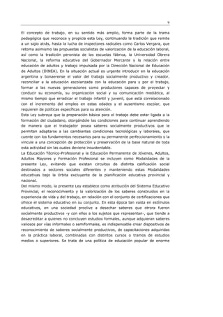 9

El concepto de trabajo, en su sentido más amplio, forma parte de la trama
pedagógica que reconoce y propicia esta Ley, continuando la tradición que remite
a un siglo atrás, hasta la lucha de inspectores radicales como Carlos Vergara, que
retoma asimismo las propuestas socialistas de valorización de la educación laboral,
así como la tradición peronista de las escuelas fábrica, la Universidad Obrera
Nacional, la reforma educativa del Gobernador Mercante y la relación entre
educación de adultos y trabajo impulsada por la Dirección Nacional de Educación
de Adultos (DINEA). En la situación actual es urgente introducir en la educación
argentina y bonaerense el valor del trabajo socialmente productivo y creador,
reconciliar a la educación escolarizada con la educación para y por el trabajo,
formar a las nuevas generaciones como productores capaces de proyectar y
conducir su economía, su organización social y su comunicación mediática, al
mismo tiempo que erradicar el trabajo infantil y juvenil, que está correlacionado
con el incremento del empleo en estas edades y el ausentismo escolar, que
requieren de políticas específicas para su atención.
Esta Ley subraya que la preparación básica para el trabajo debe estar ligada a la
formación del ciudadano, otorgándole las condiciones para continuar aprendiendo
de manera que el trabajador posea saberes socialmente productivos que le
permitan adaptarse a las cambiantes condiciones tecnológicas y laborales, que
cuente con los fundamentos necesarios para su permanente perfeccionamiento y la
vincule a una concepción de protección y preservación de la base natural de toda
esta actividad sin las cuales deviene insustentable.
La Educación Técnico-Profesional y la Educación Permanente de Jóvenes, Adultos,
Adultos Mayores y Formación Profesional se incluyen como Modalidades de la
presente Ley, evitando que existan circuitos de distinta calificación social
destinados a sectores sociales diferentes y manteniendo estas Modalidades
educativas bajo la órbita excluyente de la planificación educativa provincial y
nacional.
Del mismo modo, la presente Ley establece como atribución del Sistema Educativo
Provincial, el reconocimiento y la valorización de los saberes construidos en la
experiencia de vida y del trabajo, en relación con el conjunto de certificaciones que
ofrece el sistema educativo en su conjunto. En esta época tan vasta en estímulos
educativos, en una sociedad proclive a desechar saberes que otrora fueron
socialmente productivos -y con ellos a los sujetos que representan-, que tiende a
desacreditar a quienes no concluyen estudios formales, aunque adquieran saberes
valiosos por vías informales o semiformales, es indispensable crear dispositivos de
reconocimiento de saberes socialmente productivos, de capacitaciones adquiridas
en la práctica laboral, combinadas con distintos cursos o tramos de estudios
medios o superiores. Se trata de una política de educación popular de enorme
 
