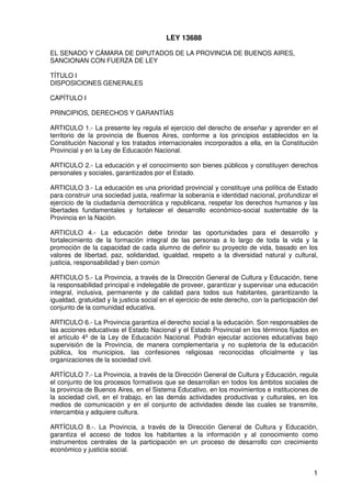 1
LEY 13688
EL SENADO Y CÁMARA DE DIPUTADOS DE LA PROVINCIA DE BUENOS AIRES,
SANCIONAN CON FUERZA DE LEY
TÍTULO I
DISPOSICIONES GENERALES
CAPÍTULO I
PRINCIPIOS, DERECHOS Y GARANTÍAS
ARTICULO 1.- La presente ley regula el ejercicio del derecho de enseñar y aprender en el
territorio de la provincia de Buenos Aires, conforme a los principios establecidos en la
Constitución Nacional y los tratados internacionales incorporados a ella, en la Constitución
Provincial y en la Ley de Educación Nacional.
ARTICULO 2.- La educación y el conocimiento son bienes públicos y constituyen derechos
personales y sociales, garantizados por el Estado.
ARTICULO 3.- La educación es una prioridad provincial y constituye una política de Estado
para construir una sociedad justa, reafirmar la soberanía e identidad nacional, profundizar el
ejercicio de la ciudadanía democrática y republicana, respetar los derechos humanos y las
libertades fundamentales y fortalecer el desarrollo económico-social sustentable de la
Provincia en la Nación.
ARTICULO 4.- La educación debe brindar las oportunidades para el desarrollo y
fortalecimiento de la formación integral de las personas a lo largo de toda la vida y la
promoción de la capacidad de cada alumno de definir su proyecto de vida, basado en los
valores de libertad, paz, solidaridad, igualdad, respeto a la diversidad natural y cultural,
justicia, responsabilidad y bien común
ARTICULO 5.- La Provincia, a través de la Dirección General de Cultura y Educación, tiene
la responsabilidad principal e indelegable de proveer, garantizar y supervisar una educación
integral, inclusiva, permanente y de calidad para todos sus habitantes, garantizando la
igualdad, gratuidad y la justicia social en el ejercicio de este derecho, con la participación del
conjunto de la comunidad educativa.
ARTICULO 6.- La Provincia garantiza el derecho social a la educación. Son responsables de
las acciones educativas el Estado Nacional y el Estado Provincial en los términos fijados en
el artículo 4º de la Ley de Educación Nacional. Podrán ejecutar acciones educativas bajo
supervisión de la Provincia, de manera complementaria y no supletoria de la educación
pública, los municipios, las confesiones religiosas reconocidas oficialmente y las
organizaciones de la sociedad civil.
ARTÍCULO 7.- La Provincia, a través de la Dirección General de Cultura y Educación, regula
el conjunto de los procesos formativos que se desarrollan en todos los ámbitos sociales de
la provincia de Buenos Aires, en el Sistema Educativo, en los movimientos e instituciones de
la sociedad civil, en el trabajo, en las demás actividades productivas y culturales, en los
medios de comunicación y en el conjunto de actividades desde las cuales se transmite,
intercambia y adquiere cultura.
ARTÍCULO 8.-. La Provincia, a través de la Dirección General de Cultura y Educación,
garantiza el acceso de todos los habitantes a la información y al conocimiento como
instrumentos centrales de la participación en un proceso de desarrollo con crecimiento
económico y justicia social.
 