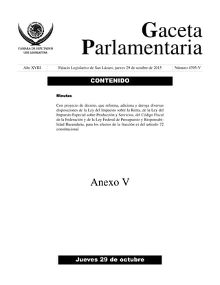 Gaceta
Parlamentaria
Año XVIII Palacio Legislativo de San Lázaro, jueves 29 de octubre de 2015 Número 4395-V
Jueves 29 de octubre
CONTENIDO
Minutas
Con proyecto de decreto, que reforma, adiciona y deroga diversas
disposiciones de la Ley del Impuesto sobre la Renta, de la Ley del
Impuesto Especial sobre Producción y Servicios, del Código Fiscal
de la Federación y de la Ley Federal de Presupuesto y Responsabi-
lidad Hacendaria, para los efectos de la fracción e) del artículo 72
constitucional
Anexo V
 