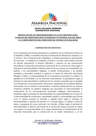SILVIA SALGADO ANDRADE
                            ASAMBLEÍSTA NACIONAL

   PROYECTO DE LEY REFORMATORIA A LA LEY ORGÁNICA DEL
 CONSEJO DE PARTICIPACIÓN CIUDADANA Y CONTROL SOCIAL PARA
   EL CUMPLIMIENTO DEL PRINCIPIO DE INTERCULTURALIDAD


                            EXPOSICIÓN DE MOTIVOS

Tras la experiencia del Estado pluricultural y multiétnico de la Constitución Política de
la República (1998), la Asamblea Nacional Constituyente de Montecristi constituyó, en
el artículo 1 de la Constitución de la República, el Estado intercultural y plurinacional.
En esta línea, se establecen el castellano, el kichwa y el shuar como idiomas oficiales
de relación intercultural; el derecho individual y colectivo de una comunicación
intercultural; la educación intercultural; la prestación de los servicios de salud según el
principio de interculturalidad; el derecho colectivo de las comunas, las comunidades, los
pueblos y las nacionalidades indígenas, el pueblo afroecuatoriano y los pueblos
montubios a desarrollar, fortalecer y potenciar el sistema de educación intercultural
bilingüe; el deber y la responsabilidad de los ecuatorianos de promover la unidad y la
igualdad en la diversidad y en las relaciones interculturales; la participación según el
principio de interculturalidad; la atribución de los consejos nacionales para la igualdad
en la formulación, transversalización, observancia, seguimiento de las políticas públicas
relacionadas con las temáticas interculturales; la atención preferencial de los cantones
fronterizos mediante las políticas integrales que precautelen la interculturalidad; la
conformación de las circunscripciones territoriales indígenas, afroecuatorianas y
montubias según el principio de interculturalidad; las responsabilidades en el marco de
la interculturalidad de las personas, comunidades, pueblos y nacionalidades para el buen
vivir; el sistema nacional de inclusión y equidad social según el principio de
interculturalidad; la garantía del derecho a la vivienda digna y el hábitat a través de
planes y programas de acceso universal a la vivienda y hábitat según el principio de
interculturalidad; el ejercicio del Estado de la rectoría del sistema nacional de cultura
con respeto a la interculturalidad; en el campo internacional, el fortalecimiento de las
relaciones horizontales para la construcción de un mundo intercultural; y, en los



                           Direcciòn: Av. 6 de Diciembre y Piedrahita
                         Correo: silvia.salgado@asambleanacional.gob.ec
                                Telf: 023991022 – Fax: 023991824
 