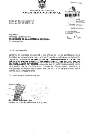 REPÚBLICA DEL ECUADOR
                                                            ASA Vi Ri hA NAUONA-L
                 ASAMBLEA NACIONAL
                                                            IIIIHII        6*xr* ut

Quito, 24 de enero del 2012
                                                                   Tipo d B documento MEMORANDO I N T E R N O
Oficio No. 725 AN BMPD LAL
                                                              Numeratàri     documento 7 2 5 an bmpd lai
                                                                            FBChaofldo 24-BnB-2012
                                                                              Remitente     ALTAFUYA LINDER



                                                            Revise el estado de su trámite en.
                                                            ht,t;p://tram 1t9s.asamblea.nanon5i.pob.ee;
                                                            /rifj/Bstado Dimite.jsf

Arquitecto
Fernando Cordero Cueva
PRESIDENTE DE LA ASAMBLEA NACIONAL
En su despacho.



De mi consideración:

Conforme lo establece el numeral 1) del artículo 134 de la Constitución de la
República en concordancia con el artículo 55 de la Ley Orgánica de la Función
Legislativa, presento el PROYECTO DE LEY REFORMATORIA A LA LEY DE
SEGURIDAD SOCIAL SOBRE EL RÉGIMEN ESPECIAL DEL SEGURO SOCIAL
DEL TRABAJADOR AUTÓNOMO, propuesta que en su formulación contó con la
participación de la Confederación Unitaria de Comerciantes Minoristas y
Trabajadores Autónomos del Ecuador- CUCOMITAE- , a fin de que se sirva dar el
trámite legal correspondiente.

Con sentimientos de consideración.



Atentamente*//




Dr. Lmdér Alt^fuya Loor
ASAMBLEÍSTA DE ESMERALDAS POR EL MPD
 