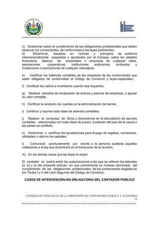c) Dictaminar sobre el cumplimiento de las obligaciones profesionales que deben
observar los comerciantes, de conformidad a las leyes pertinentes;
d)      Dictaminar,   basados     en     normas    y   principios    de auditoría
internacionalmente aceptados y aprobados por el Consejo; sobre los estados
financieros   básicos   de     sociedades o empresas de cualquier clase,
asociaciones      cooperativas,    instituciones   autónomas,      sindicatos   y
fundaciones o asociaciones de cualquier naturaleza;

e)   Certificar los balances contables de las empresas de los comerciantes que
estén obligados de conformidad al Código de Comercio y leyes especiales;

f) Certificar los valúos e inventarios cuando sea requerido;

g) Realizar estudios de revaluación de activos y pasivos de empresas, y ajustar
su valor contable;

h) Certificar la rendición de cuentas en la administración de bienes;

i) Certificar y razonar toda clase de asientos contables;

j) Realizar la compulsa de libros y documentos en la dilucidación de asuntos
contables, relacionadas con toda clase de juicios, a petición del juez de la causa o
las partes en conflicto;

k) Dictaminar o certificar las liquidaciones para el pago de regalías, comisiones,
utilidades o retorno de capitales;

l)    Comunicar oportunamente por escrito a la persona auditada aquellas
violaciones a la ley que encontraré en el transcurso de la revisión;

m) En los demás casos que las leyes lo exijan.

El contador no podrá emitir las autorizaciones a las que se refieren los laterales
a), b) y e) del presente artículo, sin que previamente se hubiese cerciorado del
cumplimiento de las obligaciones profesionales de los comerciantes exigidas en
los Títulos I y II del Libro Segundo del Código de Comercio.

 CASOS DE INTERVENCIÓN NO OBLIGATORIA DEL CONTADOR PÚBLICO




  CONSEJO DE VIGILANCIA DE LA PROFESIÓN DE CONTADURÍA PUBLICA Y AUDITORIA
                                                                                  19
 