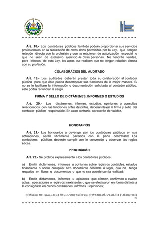 Art. 18.- Los contadores públicos también podrán proporcionar sus servicios
profesionales en la realización de otros actos permitidos por la Ley, que tengan
relación directa con la profesión y que no requieran de autorización especial o
que no sean de exclusivo ejercicio de otras personas. No tendrán validez,
para efectos de esta Ley, los actos que realicen que no tengan relación directa
con su profesión.

                       COLABORACIÓN DEL AUDITADO

   Art. 19.- Los auditados deberán prestar toda su colaboración al contador
público para que éste pueda desempeñar sus funciones de la mejor manera. Si
no se le facilitare la información o documentación solicitada al contador público,
éste podrá renunciar al cargo.

         FIRMA Y SELLO DE DICTÁMENES, INFORMES O ESTUDIOS

    Art. 20.- Los dictámenes, informes, estudios, opiniones o consultas
relacionados con las funciones antes descritas, deberán llevar la firma y sello del
contador público responsable. En caso contrario, carecerán de validez.



                                 HONORARIOS

    Art. 21.- Los honorarios a devengar por los contadores públicos en sus
actuaciones, serán libremente pactados con la parte contratante. Los
contadores públicos deberán cumplir con lo convenido y observar las reglas
éticas.

                                 PROHIBICIÓN

   Art. 22.- Se prohibe expresamente a los contadores públicos:

a) Emitir dictámenes, informes u opiniones sobre registros contables, estados
financieros o sobre cualquier otro documento contable o legal, que no tenga
respaldo en libros o documentos o que no sea acorde con la realidad;

b) Emitir dictámenes, informes u opiniones que afirmen, confirmen o avalen
actos, operaciones o registros inexistentes o que se efectuaron en forma distinta a
la consignada en dichos dictámenes, informes u opiniones;

  CONSEJO DE VIGILANCIA DE LA PROFESIÓN DE CONTADURÍA PUBLICA Y AUDITORIA
                                                                                 20
 