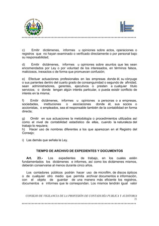 c)     Emitir dictámenes, informes u opiniones sobre actos, operaciones o
registros que no hayan examinado o verificado directamente o por personal bajo
su responsabilidad;

d)     Emitir dictámenes, informes u opiniones sobre asuntos que les sean
encomendados por Ley o por voluntad de los interesados, en términos falsos,
maliciosos, inexactos o de forma que promuevan confusión;

e) Efectuar actuaciones profesionales en las empresas donde él, su cónyuge
o sus parientes dentro del cuarto grado de consanguinidad o segundo de afinidad,
sean administradores, gerentes, ejecutivos o presten a cualquier título
servicios; o donde tengan algún interés particular, o pueda existir conflicto de
interés en la misma;

f)    Emitir dictámenes, informes u opiniones a personas o a empresas,
sociedades,     instituciones o     asociaciones   donde él, sus socios o
accionistas, o empleados, sea el responsable también de la contabilidad en forma
directa;

g)    Omitir en sus actuaciones la metodología o procedimientos utilizados así
como el nivel de contabilidad estadístico de ellas, cuando la naturaleza del
trabajo lo requiera;
h) Hacer uso de nombres diferentes a los que aparezcan en el Registro del
Consejo;

i) Las demás que señala la Ley.


         TIEMPO DE ARCHIVO DE EXPEDIENTES Y DOCUMENTOS

   Art.   23.-   Los    expedientes     de trabajo, en los cuales estén
fundamentados los dictámenes e informes, así como los dictámenes mismos,
deberán conservarse al menos durante cinco años.

   Los contadores públicos podrán hacer uso de microfilm, de discos ópticos
o de cualquier otro medio que permita archivar documentos e información,
con el objeto de guardar de una manera más eficiente los registros,
documentos e informes que le correspondan. Los mismos tendrán igual valor


  CONSEJO DE VIGILANCIA DE LA PROFESIÓN DE CONTADURÍA PUBLICA Y AUDITORIA
                                                                              21
 