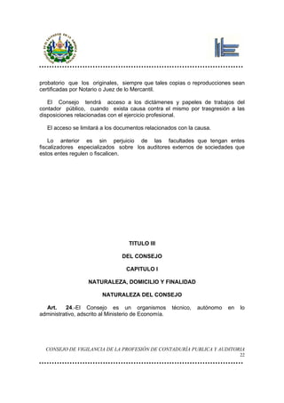 probatorio que los originales, siempre que tales copias o reproducciones sean
certificadas por Notario o Juez de lo Mercantil.

   El Consejo tendrá acceso a los dictámenes y papeles de trabajos del
contador público, cuando exista causa contra el mismo por trasgresión a las
disposiciones relacionadas con el ejercicio profesional.

   El acceso se limitará a los documentos relacionados con la causa.

    Lo anterior es sin perjuicio de las facultades que tengan entes
fiscalizadores especializados sobre los auditores externos de sociedades que
estos entes regulen o fiscalicen.




                                    TITULO III

                                 DEL CONSEJO

                                   CAPITULO I

                   NATURALEZA, DOMICILIO Y FINALIDAD

                         NATURALEZA DEL CONSEJO

  Art.    24.-El Consejo es un organismos             técnico,   autónomo   en   lo
administrativo, adscrito al Ministerio de Economía.




  CONSEJO DE VIGILANCIA DE LA PROFESIÓN DE CONTADURÍA PUBLICA Y AUDITORIA
                                                                                 22
 